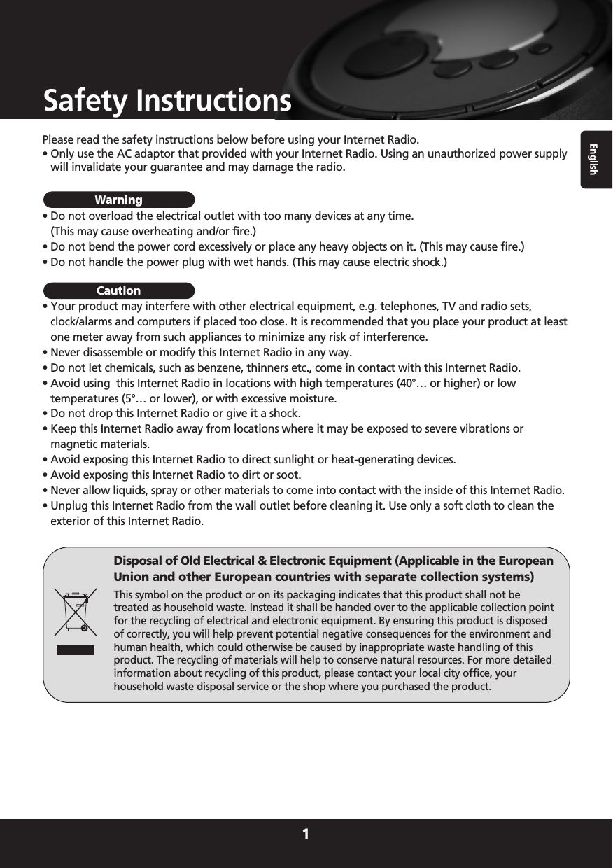 English1Safety InstructionsPlease read the safety instructions below before using your Internet Radio.• Only use the AC adaptor that provided with your Internet Radio. Using an unauthorized power supplywill invalidate your guarantee and may damage the radio.• Do not overload the electrical outlet with too many devices at any time.(This may cause overheating and/or fire.)• Do not bend the power cord excessively or place any heavy objects on it. (This may cause fire.)• Do not handle the power plug with wet hands. (This may cause electric shock.)• Your product may interfere with other electrical equipment, e.g. telephones, TV and radio sets,clock/alarms and computers if placed too close. It is recommended that you place your product at leastone meter away from such appliances to minimize any risk of interference.• Never disassemble or modify this Internet Radio in any way.• Do not let chemicals, such as benzene, thinners etc., come in contact with this Internet Radio.• Avoid using  this Internet Radio in locations with high temperatures (40°… or higher) or lowtemperatures (5°… or lower), or with excessive moisture.• Do not drop this Internet Radio or give it a shock.• Keep this Internet Radio away from locations where it may be exposed to severe vibrations ormagnetic materials.• Avoid exposing this Internet Radio to direct sunlight or heat-generating devices.• Avoid exposing this Internet Radio to dirt or soot.• Never allow liquids, spray or other materials to come into contact with the inside of this Internet Radio.• Unplug this Internet Radio from the wall outlet before cleaning it. Use only a soft cloth to clean theexterior of this Internet Radio.WarningCautionDisposal of Old Electrical &amp; Electronic Equipment (Applicable in the EuropeanUnion and other European countries with separate collection systems)This symbol on the product or on its packaging indicates that this product shall not betreated as household waste. Instead it shall be handed over to the applicable collection pointfor the recycling of electrical and electronic equipment. By ensuring this product is disposedof correctly, you will help prevent potential negative consequences for the environment andhuman health, which could otherwise be caused by inappropriate waste handling of thisproduct. The recycling of materials will help to conserve natural resources. For more detailedinformation about recycling of this product, please contact your local city office, yourhousehold waste disposal service or the shop where you purchased the product.