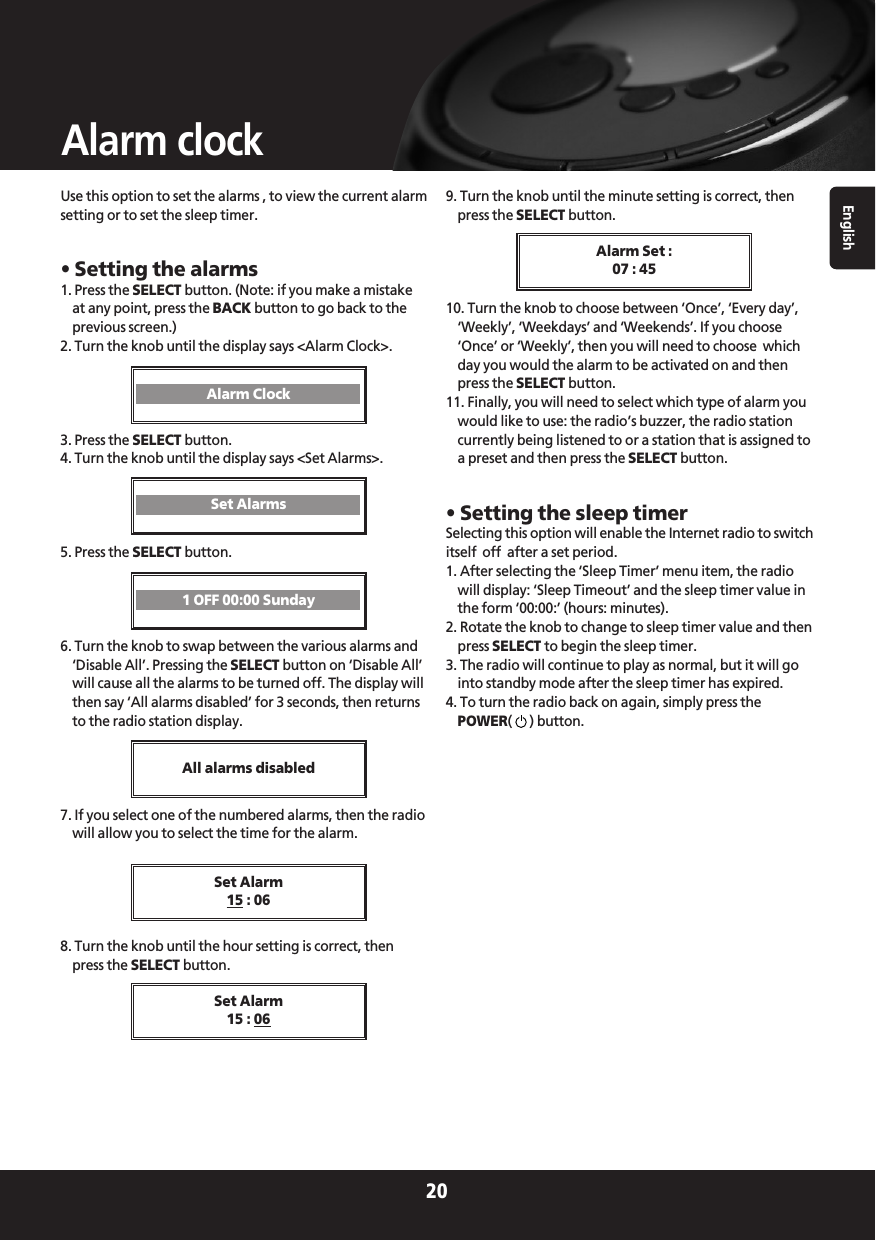 English20Alarm clockUse this option to set the alarms , to view the current alarmsetting or to set the sleep timer.• Setting the alarms1. Press the SELECT button. (Note: if you make a mistakeat any point, press the BACK button to go back to theprevious screen.)2. Turn the knob until the display says &lt;Alarm Clock&gt;.3. Press the SELECT button.4. Turn the knob until the display says &lt;Set Alarms&gt;.5. Press the SELECT button.6. Turn the knob to swap between the various alarms and‘Disable All’. Pressing the SELECT button on ‘Disable All’will cause all the alarms to be turned off. The display willthen say ‘All alarms disabled’ for 3 seconds, then returnsto the radio station display.7. If you select one of the numbered alarms, then the radiowill allow you to select the time for the alarm.8. Turn the knob until the hour setting is correct, thenpress the SELECT button.9. Turn the knob until the minute setting is correct, thenpress the SELECT button.10. Turn the knob to choose between ‘Once’, ‘Every day’,‘Weekly’, ‘Weekdays’ and ‘Weekends’. If you choose‘Once’ or ‘Weekly’, then you will need to choose  whichday you would the alarm to be activated on and thenpress the SELECT button.11. Finally, you will need to select which type of alarm youwould like to use: the radio’s buzzer, the radio stationcurrently being listened to or a station that is assigned toa preset and then press the SELECT button.• Setting the sleep timerSelecting this option will enable the Internet radio to switchitself  off  after a set period.1. After selecting the ‘Sleep Timer’ menu item, the radiowill display: ‘Sleep Timeout’ and the sleep timer value inthe form ‘00:00:’ (hours: minutes).2. Rotate the knob to change to sleep timer value and thenpress SELECT to begin the sleep timer.3. The radio will continue to play as normal, but it will gointo standby mode after the sleep timer has expired.4. To turn the radio back on again, simply press thePOWER()button.Alarm ClockSet Alarms1 OFF 00:00 SundayAll alarms disabledSet Alarm15 : 06Alarm Set :07 : 45Set Alarm15 : 06