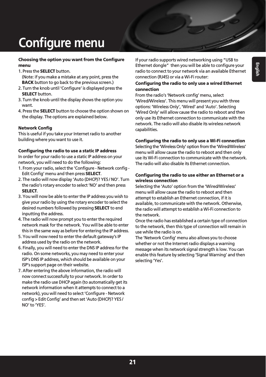 English21Configure menuChoosing the option you want from the Configuremenu1. Press the SELECT button.(Note: if you make a mistake at any point, press theBACK button to go back to the previous screen.)2. Turn the knob until ‘Configure’ is displayed press theSELECT button.3. Turn the knob until the display shows the option youwant.4. Press the SELECT button to choose the option shown onthe display. The options are explained below.Network ConfigThis is useful if you take your Internet radio to anotherbuilding where you want to use it.Configuring the radio to use a static IP addressIn order for your radio to use a static IP address on yournetwork, you will need to do the following:1. From your radio, select the ‘Configure - Network config -Edit Config’ menu and then press SELECT.2. The radio will now display ‘Auto (DHCP)? YES / NO’. Turnthe radio’s rotary encoder to select ‘NO’ and then pressSELECT.3. You will now be able to enter the IP address you wish togive your radio by using the rotary encoder to select thedesired numbers followed by pressing SELECT to endinputting the address.4. The radio will now prompt you to enter the requirednetwork mask for the network. You will be able to enterthis in the same way as before for entering the IP address.5. You will now need to enter the default gateway’s IPaddress used by the radio on the network.6. Finally, you will need to enter the DNS IP address for theradio. On some networks, you may need to enter yourISP’s DNS IP address, which should be available on yourISP’s support page on their website.7. After entering the above information, the radio willnow connect successfully to your network. In order tomake the radio use DHCP again (to automatically get itsnetwork information when it attempts to connect to anetwork), you will need to select ‘Configure - Networkconfig &gt; Edit Config’ and then set ‘Auto (DHCP)? YES /NO’ to ‘YES’.If your radio supports wired networking using “USB toEthernet dongle”  then you will be able to configure yourradio to connect to your network via an available Ethernetconnection (RJ45) or via a Wi-Fi router:Configuring the radio to only use a wired EthernetconnectionFrom the radio’s ‘Network config’ menu, select‘Wired/Wireless’. This menu will present you with threeoptions: ‘Wireless Only’, ‘Wired’ and ‘Auto’. Selecting‘Wired Only’ will allow cause the radio to reboot and thenonly use its Ethernet connection to communicate with thenetwork. The radio will also disable its wireless networkcapabilities.Configuring the radio to only use a Wi-Fi connectionSelecting the ‘Wireless Only’ option from the ‘Wired/Wireless’menu will allow cause the radio to reboot and then onlyuse its Wi-Fi connection to communicate with the network.The radio will also disable its Ethernet connection.Configuring the radio to use either an Ethernet or awireless connectionSelecting the ‘Auto’ option from the ‘Wired/Wireless’menu will allow cause the radio to reboot and thenattempt to establish an Ethernet connection, if it isavailable, to communicate with the network. Otherwise,the radio will attempt to establish a Wi-Fi connection tothe network.Once the radio has established a certain type of connectionto the network, then this type of connection will remain inuse while the radio is on.The ‘Network Config’ menu also allows you to choosewhether or not the Internet radio displays a warningmessage when its network signal strength is low. You canenable this feature by selecting ‘Signal Warning’ and thenselecting ‘Yes’.