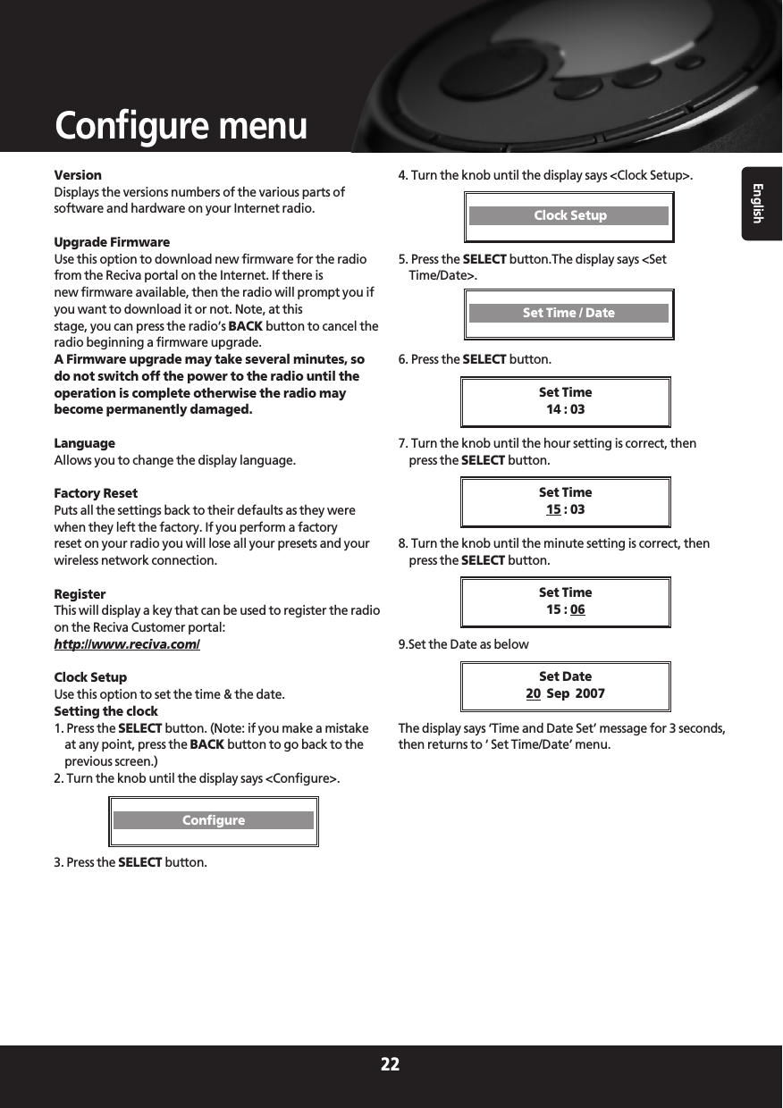 VersionDisplays the versions numbers of the various parts ofsoftware and hardware on your Internet radio.Upgrade FirmwareUse this option to download new firmware for the radiofrom the Reciva portal on the Internet. If there is new firmware available, then the radio will prompt you ifyou want to download it or not. Note, at thisstage, you can press the radio’s BACK button to cancel theradio beginning a firmware upgrade. A Firmware upgrade may take several minutes, sodo not switch off the power to the radio until theoperation is complete otherwise the radio maybecome permanently damaged.LanguageAllows you to change the display language.Factory ResetPuts all the settings back to their defaults as they werewhen they left the factory. If you perform a factoryreset on your radio you will lose all your presets and yourwireless network connection.RegisterThis will display a key that can be used to register the radioon the Reciva Customer portal:http://www.reciva.com/Clock SetupUse this option to set the time &amp; the date.Setting the clock1. Press the SELECT button. (Note: if you make a mistakeat any point, press the BACK button to go back to theprevious screen.)2. Turn the knob until the display says &lt;Configure&gt;.3. Press the SELECT button.4. Turn the knob until the display says &lt;Clock Setup&gt;.5. Press the SELECT button.The display says &lt;SetTime/Date&gt;.6. Press the SELECT button.7. Turn the knob until the hour setting is correct, thenpress the SELECT button.8. Turn the knob until the minute setting is correct, thenpress the SELECT button.9.Set the Date as belowThe display says ‘Time and Date Set’ message for 3 seconds,then returns to ‘ Set Time/Date’ menu.Set Time14 : 03English22Configure menuSet Time15 : 03Set Time15 : 06Set Date20 Sep  2007ConfigureClock SetupSet Time / Date