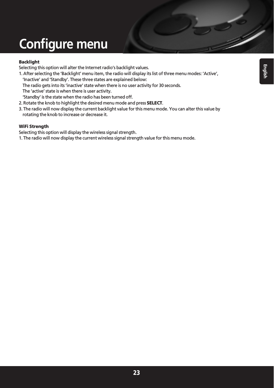 BacklightSelecting this option will alter the Internet radio’s backlight values.1. After selecting the ‘Backlight’ menu item, the radio will display its list of three menu modes: ‘Active’,‘Inactive’ and ‘Standby’. These three states are explained below:The radio gets into its ‘inactive’ state when there is no user activity for 30 seconds.The ‘active’ state is when there is user activity.‘Standby’ is the state when the radio has been turned off.2. Rotate the knob to highlight the desired menu mode and press SELECT.3. The radio will now display the current backlight value for this menu mode. You can alter this value byrotating the knob to increase or decrease it.WiFi StrengthSelecting this option will display the wireless signal strength.1. The radio will now display the current wireless signal strength value for this menu mode.English23Configure menu