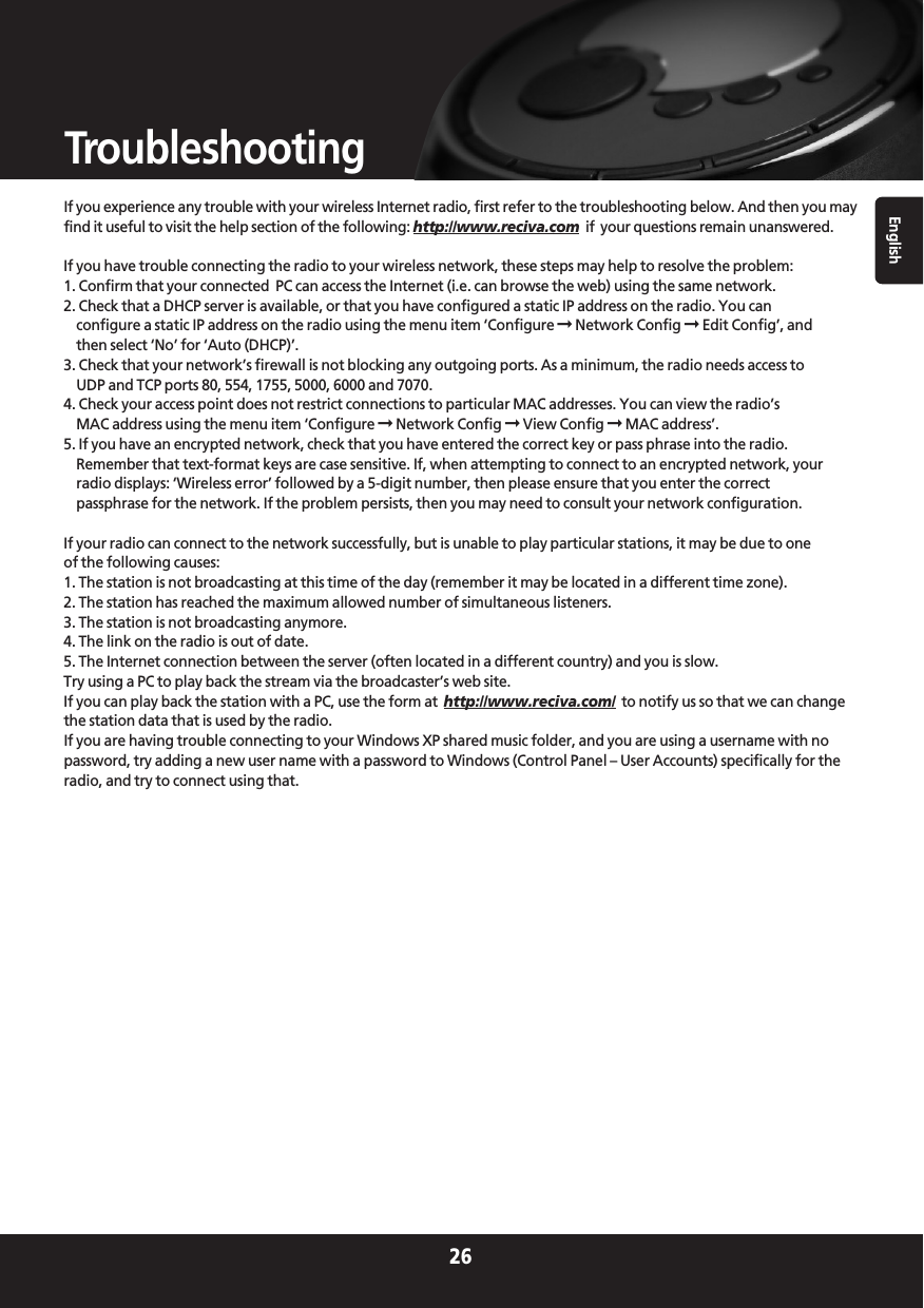 English26TroubleshootingIf you experience any trouble with your wireless Internet radio, first refer to the troubleshooting below. And then you mayfind it useful to visit the help section of the following: http://www.reciva.com if  your questions remain unanswered.If you have trouble connecting the radio to your wireless network, these steps may help to resolve the problem:1. Confirm that your connected  PC can access the Internet (i.e. can browse the web) using the same network.2. Check that a DHCP server is available, or that you have configured a static IP address on the radio. You canconfigure a static IP address on the radio using the menu item ‘Configure ➞Network Config ➞Edit Config’, andthen select ‘No’ for ‘Auto (DHCP)’.3. Check that your network’s firewall is not blocking any outgoing ports. As a minimum, the radio needs access toUDP and TCP ports 80, 554, 1755, 5000, 6000 and 7070.4. Check your access point does not restrict connections to particular MAC addresses. You can view the radio’sMAC address using the menu item ‘Configure ➞Network Config ➞View Config ➞MAC address’.5. If you have an encrypted network, check that you have entered the correct key or pass phrase into the radio.Remember that text-format keys are case sensitive. If, when attempting to connect to an encrypted network, yourradio displays: ‘Wireless error’ followed by a 5-digit number, then please ensure that you enter the correctpassphrase for the network. If the problem persists, then you may need to consult your network configuration.If your radio can connect to the network successfully, but is unable to play particular stations, it may be due to oneof the following causes:1. The station is not broadcasting at this time of the day (remember it may be located in a different time zone).2. The station has reached the maximum allowed number of simultaneous listeners.3. The station is not broadcasting anymore.4. The link on the radio is out of date.5. The Internet connection between the server (often located in a different country) and you is slow.Try using a PC to play back the stream via the broadcaster’s web site.If you can play back the station with a PC, use the form at  http://www.reciva.com/ to notify us so that we can changethe station data that is used by the radio.If you are having trouble connecting to your Windows XP shared music folder, and you are using a username with nopassword, try adding a new user name with a password to Windows (Control Panel – User Accounts) specifically for theradio, and try to connect using that.