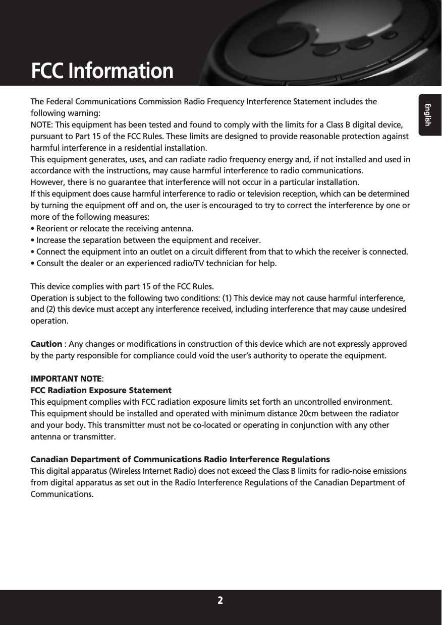 English2FCC InformationThe Federal Communications Commission Radio Frequency Interference Statement includes thefollowing warning:NOTE: This equipment has been tested and found to comply with the limits for a Class B digital device,pursuant to Part 15 of the FCC Rules. These limits are designed to provide reasonable protection againstharmful interference in a residential installation.This equipment generates, uses, and can radiate radio frequency energy and, if not installed and used inaccordance with the instructions, may cause harmful interference to radio communications. However, there is no guarantee that interference will not occur in a particular installation. If this equipment does cause harmful interference to radio or television reception, which can be determinedby turning the equipment off and on, the user is encouraged to try to correct the interference by one ormore of the following measures:• Reorient or relocate the receiving antenna.• Increase the separation between the equipment and receiver.• Connect the equipment into an outlet on a circuit different from that to which the receiver is connected.• Consult the dealer or an experienced radio/TV technician for help.This device complies with part 15 of the FCC Rules.Operation is subject to the following two conditions: (1) This device may not cause harmful interference,and (2) this device must accept any interference received, including interference that may cause undesiredoperation.Caution : Any changes or modifications in construction of this device which are not expressly approvedby the party responsible for compliance could void the user’s authority to operate the equipment.IMPORTANT NOTE:FCC Radiation Exposure StatementThis equipment complies with FCC radiation exposure limits set forth an uncontrolled environment. This equipment should be installed and operated with minimum distance 20cm between the radiatorand your body. This transmitter must not be co-located or operating in conjunction with any otherantenna or transmitter.Canadian Department of Communications Radio Interference RegulationsThis digital apparatus (Wireless Internet Radio) does not exceed the Class B limits for radio-noise emissionsfrom digital apparatus as set out in the Radio Interference Regulations of the Canadian Department ofCommunications.