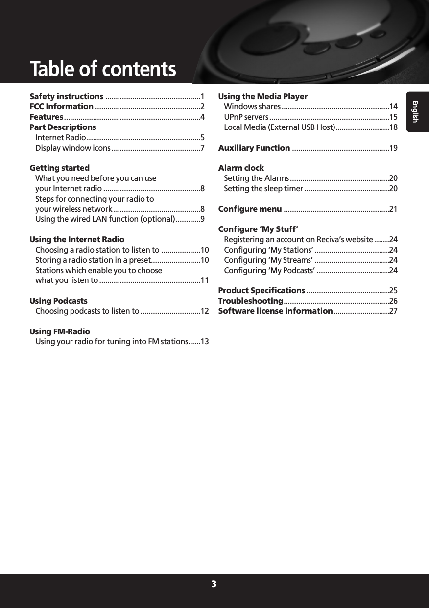 English3Table of contentsSafety instructions ..............................................1FCC Information ...................................................2Features..................................................................4Part DescriptionsInternet Radio.......................................................5Display window icons ...........................................7Getting startedWhat you need before you can use your Internet radio ...............................................8Steps for connecting your radio to your wireless network ..........................................8Using the wired LAN function (optional)............9Using the Internet RadioChoosing a radio station to listen to ...................10Storing a radio station in a preset........................10Stations which enable you to choose what you listen to .................................................11Using PodcastsChoosing podcasts to listen to .............................12Using FM-RadioUsing your radio for tuning into FM stations......13Using the Media PlayerWindows shares ....................................................14UPnP servers..........................................................15Local Media (External USB Host)..........................18Auxiliary Function ...............................................19Alarm clockSetting the Alarms ................................................20Setting the sleep timer .........................................20Configure menu ...................................................21Configure ‘My Stuff’Registering an account on Reciva’s website .......24Configuring ‘My Stations’ ....................................24Configuring ‘My Streams’ ....................................24Configuring ‘My Podcasts’ ...................................24Product Specifications ........................................25Troubleshooting...................................................26Software license information...........................27