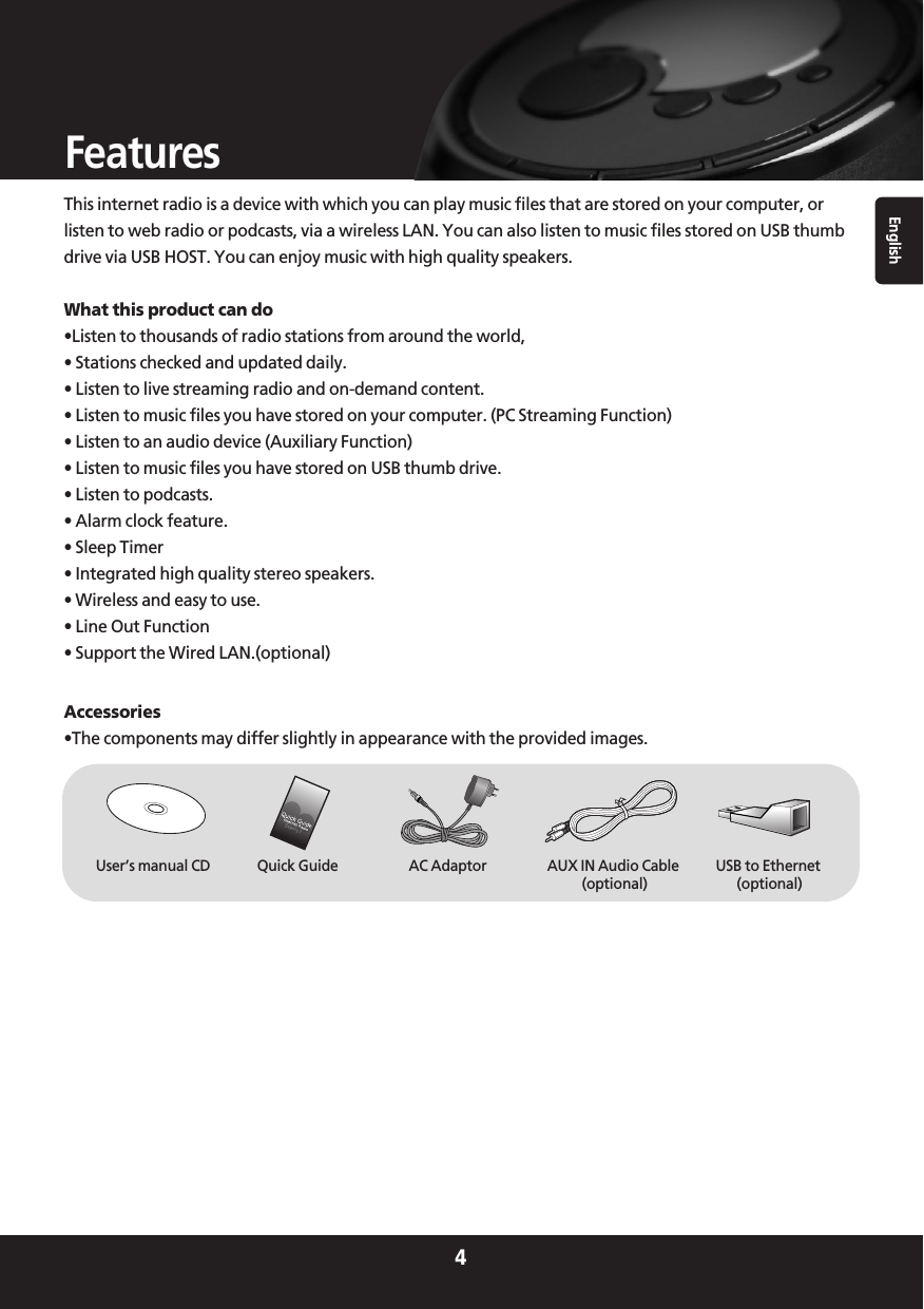 English4FeaturesThis internet radio is a device with which you can play music files that are stored on your computer, orlisten to web radio or podcasts, via a wireless LAN. You can also listen to music files stored on USB thumbdrive via USB HOST. You can enjoy music with high quality speakers.What this product can do•Listen to thousands of radio stations from around the world,• Stations checked and updated daily.• Listen to live streaming radio and on-demand content.• Listen to music files you have stored on your computer. (PC Streaming Function)• Listen to an audio device (Auxiliary Function)• Listen to music files you have stored on USB thumb drive.• Listen to podcasts.• Alarm clock feature.• Sleep Timer• Integrated high quality stereo speakers.• Wireless and easy to use.• Line Out Function• Support the Wired LAN.(optional)Accessories•The components may differ slightly in appearance with the provided images.AC AdaptorUser’s manual CD Quick Guide AUX IN Audio Cable(optional)USB to Ethernet(optional)