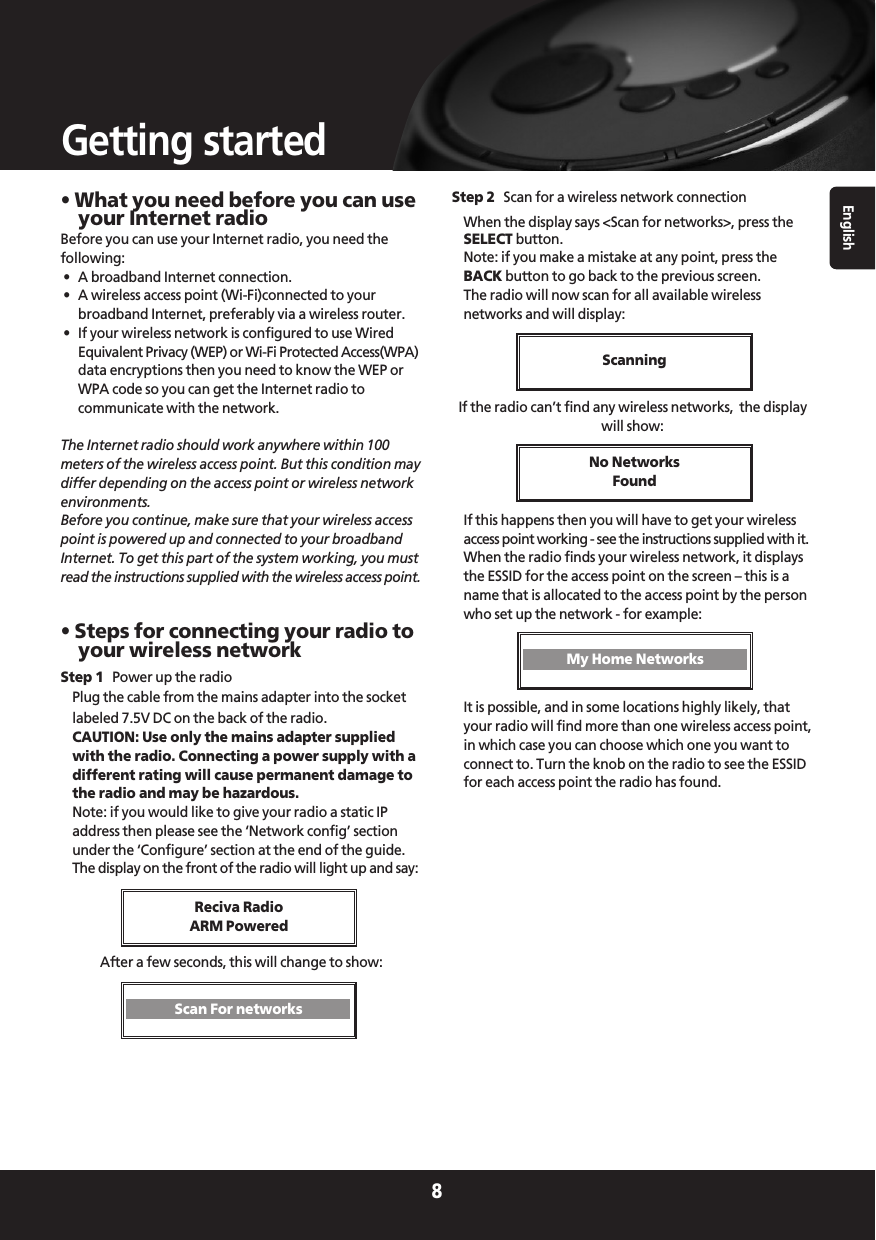 English8Getting started• What you need before you can useyour Internet radioBefore you can use your Internet radio, you need thefollowing:•  A broadband Internet connection.•  A wireless access point (Wi-Fi)connected to yourbroadband Internet, preferably via a wireless router.•  If your wireless network is configured to use WiredEquivalent Privacy (WEP) or Wi-Fi Protected Access(WPA)data encryptions then you need to know the WEP orWPA code so you can get the Internet radio tocommunicate with the network.The Internet radio should work anywhere within 100meters of the wireless access point. But this condition maydiffer depending on the access point or wireless networkenvironments.Before you continue, make sure that your wireless accesspoint is powered up and connected to your broadbandInternet. To get this part of the system working, you mustread the instructions supplied with the wireless access point.• Steps for connecting your radio toyour wireless networkStep 1 Power up the radioPlug the cable from the mains adapter into the socketlabeled 7.5V DC on the back of the radio.CAUTION: Use only the mains adapter suppliedwith the radio. Connecting a power supply with adifferent rating will cause permanent damage tothe radio and may be hazardous.Note: if you would like to give your radio a static IPaddress then please see the ‘Network config’ sectionunder the ‘Configure’ section at the end of the guide.The display on the front of the radio will light up and say:After a few seconds, this will change to show:Step 2 Scan for a wireless network connectionWhen the display says &lt;Scan for networks&gt;, press theSELECT button.Note: if you make a mistake at any point, press theBACK button to go back to the previous screen.The radio will now scan for all available wirelessnetworks and will display:If the radio can’t find any wireless networks,  the displaywill show:If this happens then you will have to get your wirelessaccess point working - see the instructions supplied with it.When the radio finds your wireless network, it displaysthe ESSID for the access point on the screen – this is aname that is allocated to the access point by the personwho set up the network - for example:It is possible, and in some locations highly likely, thatyour radio will find more than one wireless access point,in which case you can choose which one you want toconnect to. Turn the knob on the radio to see the ESSIDfor each access point the radio has found.Reciva RadioARM PoweredScanningNo Networks FoundScan For networksMy Home Networks