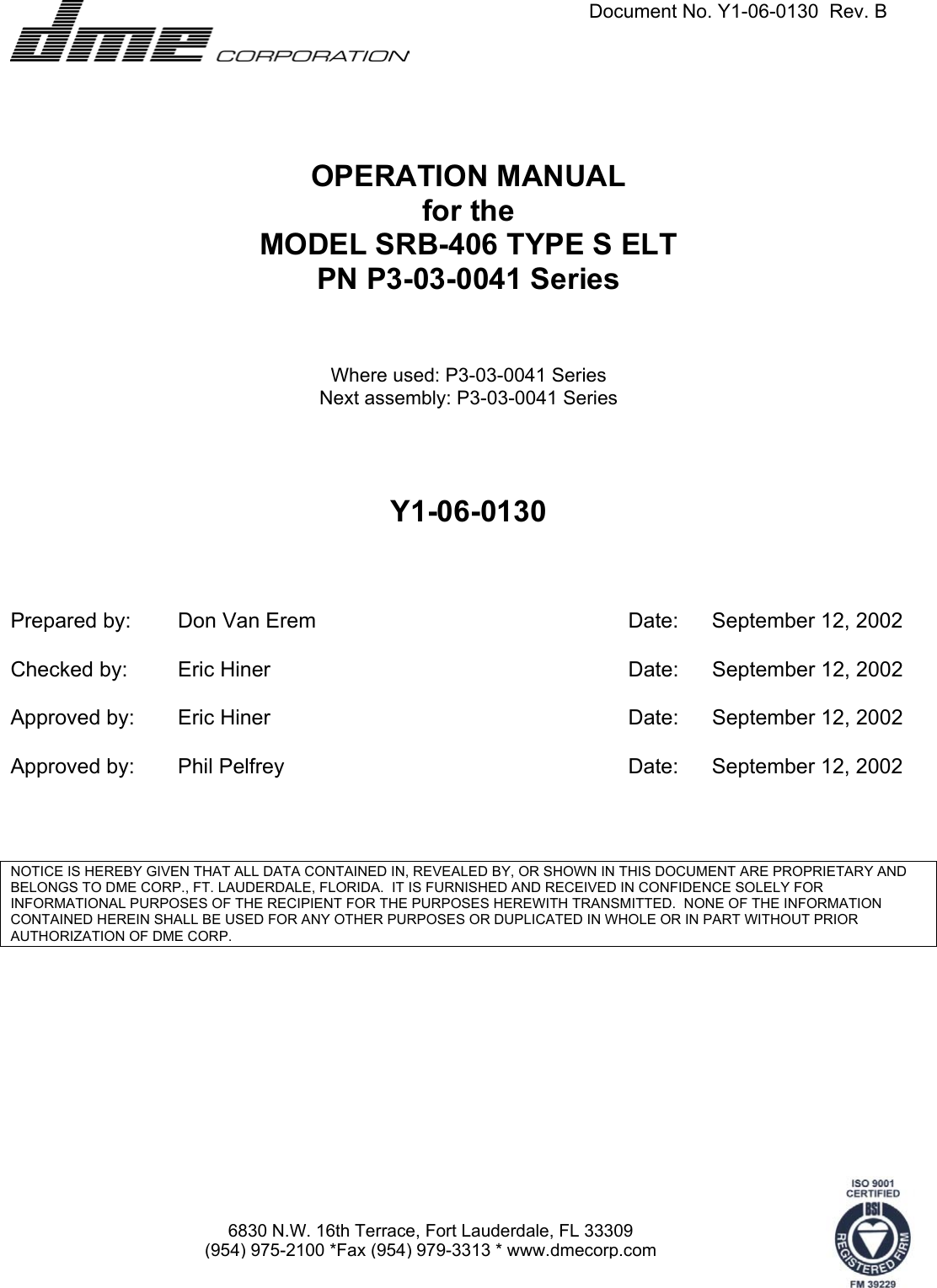   Document No. Y1-06-0130  Rev. B      6830 N.W. 16th Terrace, Fort Lauderdale, FL 33309 (954) 975-2100 *Fax (954) 979-3313 * www.dmecorp.com OPERATION MANUAL for the MODEL SRB-406 TYPE S ELT PN P3-03-0041 Series   Where used: P3-03-0041 Series Next assembly: P3-03-0041 Series     Y1-06-0130     Prepared by:  Don Van Erem  Date:  September 12, 2002      Checked by:  Eric Hiner  Date:  September 12, 2002      Approved by:  Eric Hiner  Date:  September 12, 2002      Approved by:  Phil Pelfrey  Date:  September 12, 2002         NOTICE IS HEREBY GIVEN THAT ALL DATA CONTAINED IN, REVEALED BY, OR SHOWN IN THIS DOCUMENT ARE PROPRIETARY AND BELONGS TO DME CORP., FT. LAUDERDALE, FLORIDA.  IT IS FURNISHED AND RECEIVED IN CONFIDENCE SOLELY FOR INFORMATIONAL PURPOSES OF THE RECIPIENT FOR THE PURPOSES HEREWITH TRANSMITTED.  NONE OF THE INFORMATION CONTAINED HEREIN SHALL BE USED FOR ANY OTHER PURPOSES OR DUPLICATED IN WHOLE OR IN PART WITHOUT PRIOR AUTHORIZATION OF DME CORP.  