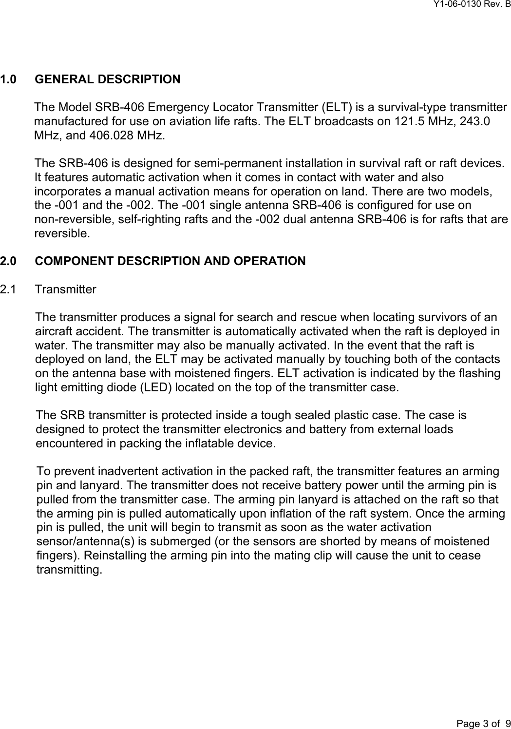 Y1-06-0130 Rev. B       Page 3 of  9   1.0 GENERAL DESCRIPTION  The Model SRB-406 Emergency Locator Transmitter (ELT) is a survival-type transmitter manufactured for use on aviation life rafts. The ELT broadcasts on 121.5 MHz, 243.0 MHz, and 406.028 MHz.  The SRB-406 is designed for semi-permanent installation in survival raft or raft devices. It features automatic activation when it comes in contact with water and also incorporates a manual activation means for operation on land. There are two models, the -001 and the -002. The -001 single antenna SRB-406 is configured for use on non-reversible, self-righting rafts and the -002 dual antenna SRB-406 is for rafts that are reversible.  2.0  COMPONENT DESCRIPTION AND OPERATION  2.1 Transmitter  The transmitter produces a signal for search and rescue when locating survivors of an aircraft accident. The transmitter is automatically activated when the raft is deployed in water. The transmitter may also be manually activated. In the event that the raft is deployed on land, the ELT may be activated manually by touching both of the contacts on the antenna base with moistened fingers. ELT activation is indicated by the flashing light emitting diode (LED) located on the top of the transmitter case.  The SRB transmitter is protected inside a tough sealed plastic case. The case is designed to protect the transmitter electronics and battery from external loads encountered in packing the inflatable device.  To prevent inadvertent activation in the packed raft, the transmitter features an arming pin and lanyard. The transmitter does not receive battery power until the arming pin is pulled from the transmitter case. The arming pin lanyard is attached on the raft so that the arming pin is pulled automatically upon inflation of the raft system. Once the arming pin is pulled, the unit will begin to transmit as soon as the water activation sensor/antenna(s) is submerged (or the sensors are shorted by means of moistened fingers). Reinstalling the arming pin into the mating clip will cause the unit to cease transmitting.  