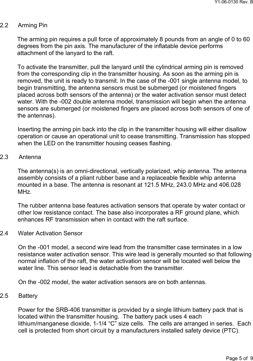 Y1-06-0130 Rev. B       Page 5 of  9 2.2 Arming Pin  The arming pin requires a pull force of approximately 8 pounds from an angle of 0 to 60 degrees from the pin axis. The manufacturer of the inflatable device performs attachment of the lanyard to the raft.  To activate the transmitter, pull the lanyard until the cylindrical arming pin is removed from the corresponding clip in the transmitter housing. As soon as the arming pin is removed, the unit is ready to transmit. In the case of the -001 single antenna model, to begin transmitting, the antenna sensors must be submerged (or moistened fingers placed across both sensors of the antenna) or the water activation sensor must detect water. With the -002 double antenna model, transmission will begin when the antenna sensors are submerged (or moistened fingers are placed across both sensors of one of the antennas).  Inserting the arming pin back into the clip in the transmitter housing will either disallow operation or cause an operational unit to cease transmitting. Transmission has stopped when the LED on the transmitter housing ceases flashing.  2.3 Antenna  The antenna(s) is an omni-directional, vertically polarized, whip antenna. The antenna assembly consists of a pliant rubber base and a replaceable flexible whip antenna mounted in a base. The antenna is resonant at 121.5 MHz, 243.0 MHz and 406.028 MHz.  The rubber antenna base features activation sensors that operate by water contact or other low resistance contact. The base also incorporates a RF ground plane, which enhances RF transmission when in contact with the raft surface.  2.4  Water Activation Sensor  On the -001 model, a second wire lead from the transmitter case terminates in a low resistance water activation sensor. This wire lead is generally mounted so that following normal inflation of the raft, the water activation sensor will be located well below the water line. This sensor lead is detachable from the transmitter.  On the -002 model, the water activation sensors are on both antennas.  2.5 Battery  Power for the SRB-406 transmitter is provided by a single lithium battery pack that is located within the transmitter housing.  The battery pack uses 4 each lithium/manganese dioxide, 1-1/4 “C” size cells.  The cells are arranged in series.  Each cell is protected from short circuit by a manufacturers installed safety device (PTC).  