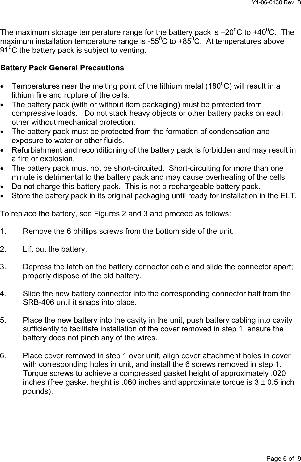 Y1-06-0130 Rev. B       Page 6 of  9 The maximum storage temperature range for the battery pack is –200C to +400C.  The maximum installation temperature range is -550C to +850C.  At temperatures above 910C the battery pack is subject to venting.  Battery Pack General Precautions  •  Temperatures near the melting point of the lithium metal (1800C) will result in a lithium fire and rupture of the cells. •  The battery pack (with or without item packaging) must be protected from compressive loads.   Do not stack heavy objects or other battery packs on each other without mechanical protection. •  The battery pack must be protected from the formation of condensation and exposure to water or other fluids. •  Refurbishment and reconditioning of the battery pack is forbidden and may result in a fire or explosion. •  The battery pack must not be short-circuited.  Short-circuiting for more than one minute is detrimental to the battery pack and may cause overheating of the cells. •  Do not charge this battery pack.  This is not a rechargeable battery pack. •  Store the battery pack in its original packaging until ready for installation in the ELT.  To replace the battery, see Figures 2 and 3 and proceed as follows:  1.  Remove the 6 phillips screws from the bottom side of the unit.  2.  Lift out the battery.  3.  Depress the latch on the battery connector cable and slide the connector apart; properly dispose of the old battery.  4.  Slide the new battery connector into the corresponding connector half from the SRB-406 until it snaps into place.  5.  Place the new battery into the cavity in the unit, push battery cabling into cavity sufficiently to facilitate installation of the cover removed in step 1; ensure the battery does not pinch any of the wires.  6.  Place cover removed in step 1 over unit, align cover attachment holes in cover with corresponding holes in unit, and install the 6 screws removed in step 1. Torque screws to achieve a compressed gasket height of approximately .020 inches (free gasket height is .060 inches and approximate torque is 3 ± 0.5 inch pounds).  