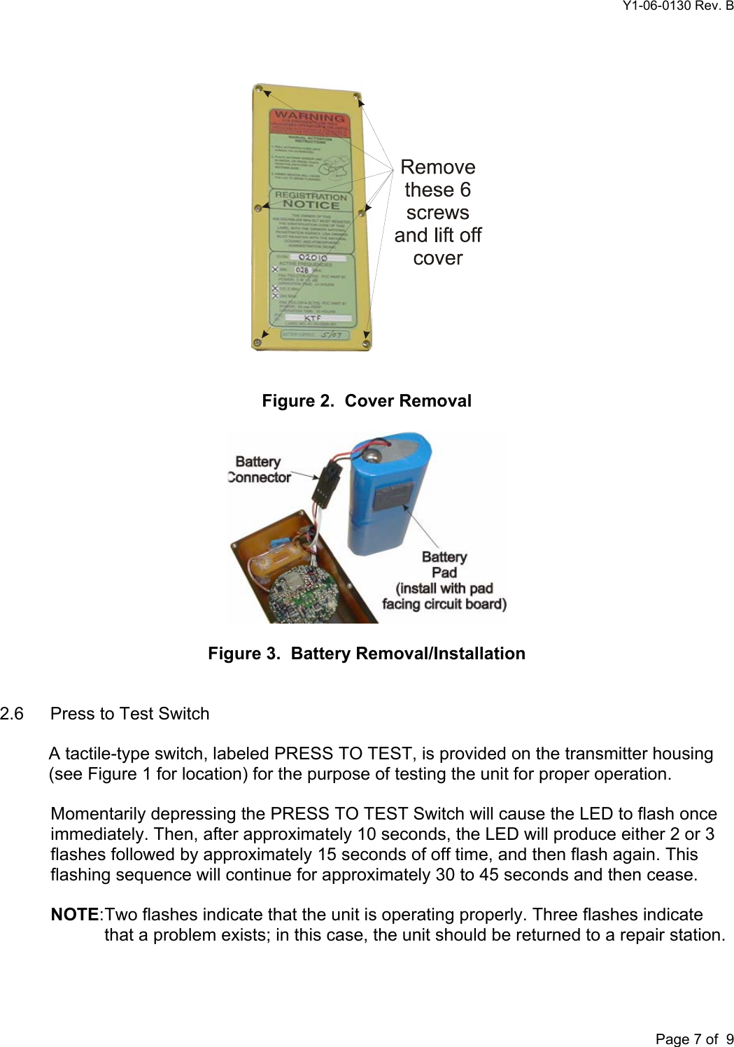 Y1-06-0130 Rev. B       Page 7 of  9     Figure 2.  Cover Removal    Figure 3.  Battery Removal/Installation   2.6  Press to Test Switch  A tactile-type switch, labeled PRESS TO TEST, is provided on the transmitter housing (see Figure 1 for location) for the purpose of testing the unit for proper operation.  Momentarily depressing the PRESS TO TEST Switch will cause the LED to flash once immediately. Then, after approximately 10 seconds, the LED will produce either 2 or 3 flashes followed by approximately 15 seconds of off time, and then flash again. This flashing sequence will continue for approximately 30 to 45 seconds and then cease.  NOTE: Two flashes indicate that the unit is operating properly. Three flashes indicate that a problem exists; in this case, the unit should be returned to a repair station.  