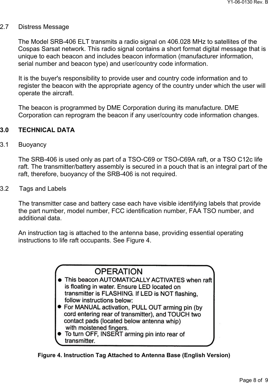 Y1-06-0130 Rev. B       Page 8 of  9 2.7 Distress Message  The Model SRB-406 ELT transmits a radio signal on 406.028 MHz to satellites of the Cospas Sarsat network. This radio signal contains a short format digital message that is unique to each beacon and includes beacon information (manufacturer information, serial number and beacon type) and user/country code information.  It is the buyer&apos;s responsibility to provide user and country code information and to register the beacon with the appropriate agency of the country under which the user will operate the aircraft.  The beacon is programmed by DME Corporation during its manufacture. DME Corporation can reprogram the beacon if any user/country code information changes.  3.0      TECHNICAL DATA  3.1 Buoyancy  The SRB-406 is used only as part of a TSO-C69 or TSO-C69A raft, or a TSO C12c life raft. The transmitter/battery assembly is secured in a pouch that is an integral part of the raft, therefore, buoyancy of the SRB-406 is not required.  3.2   Tags and Labels  The transmitter case and battery case each have visible identifying labels that provide the part number, model number, FCC identification number, FAA TSO number, and additional data.  An instruction tag is attached to the antenna base, providing essential operating instructions to life raft occupants. See Figure 4.    Figure 4. Instruction Tag Attached to Antenna Base (English Version)  