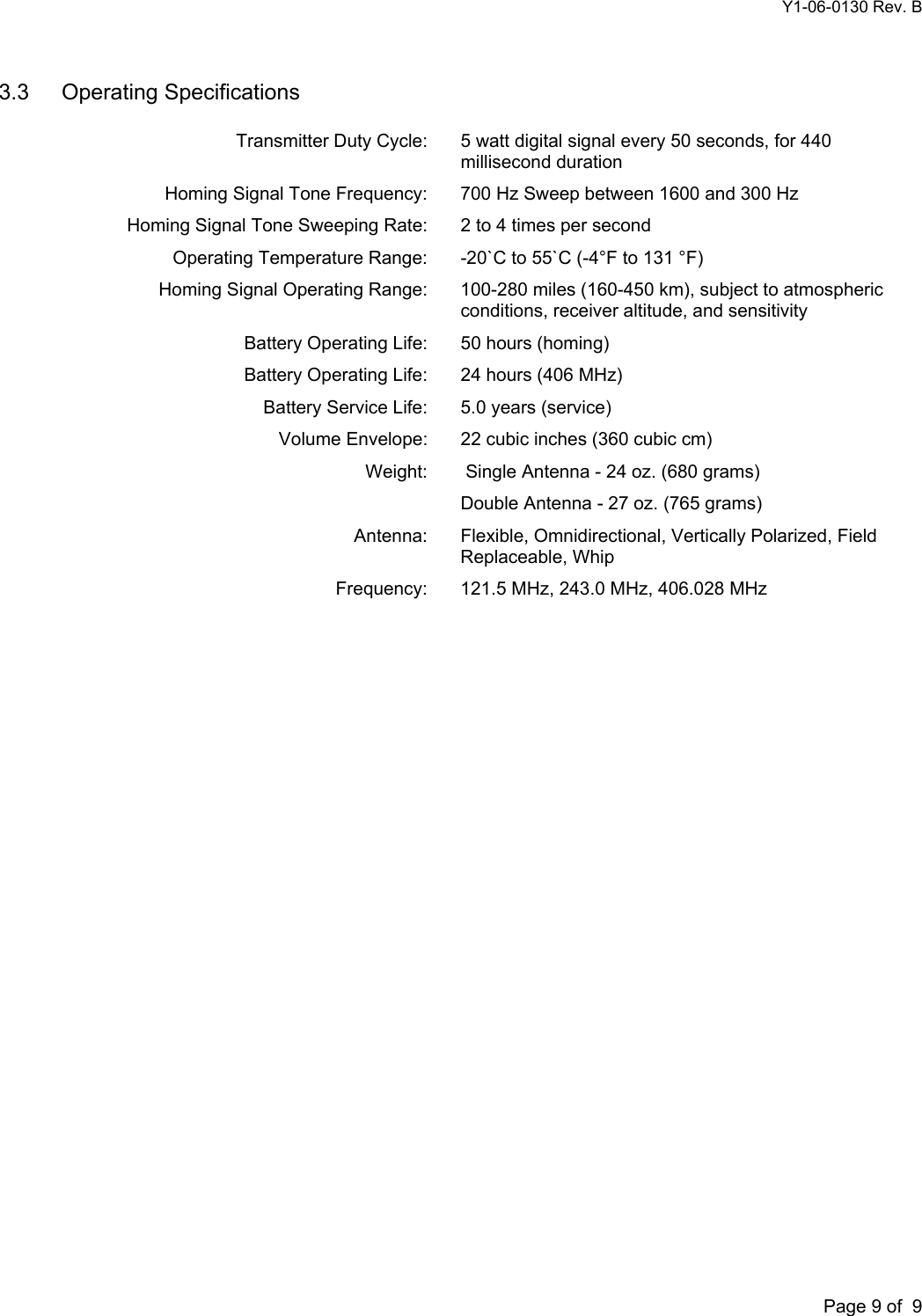 Y1-06-0130 Rev. B       Page 9 of  9 3.3 Operating Specifications    Transmitter Duty Cycle:  5 watt digital signal every 50 seconds, for 440 millisecond duration   Homing Signal Tone Frequency:   700 Hz Sweep between 1600 and 300 Hz   Homing Signal Tone Sweeping Rate:   2 to 4 times per second   Operating Temperature Range:   -20`C to 55`C (-4°F to 131 °F)   Homing Signal Operating Range:  100-280 miles (160-450 km), subject to atmospheric conditions, receiver altitude, and sensitivity  Battery Operating Life:   50 hours (homing)  Battery Operating Life:   24 hours (406 MHz)   Battery Service Life:   5.0 years (service)   Volume Envelope:  22 cubic inches (360 cubic cm)   Weight:   Single Antenna - 24 oz. (680 grams)     Double Antenna - 27 oz. (765 grams)   Antenna:   Flexible, Omnidirectional, Vertically Polarized, Field Replaceable, Whip  Frequency: 121.5 MHz, 243.0 MHz, 406.028 MHz  