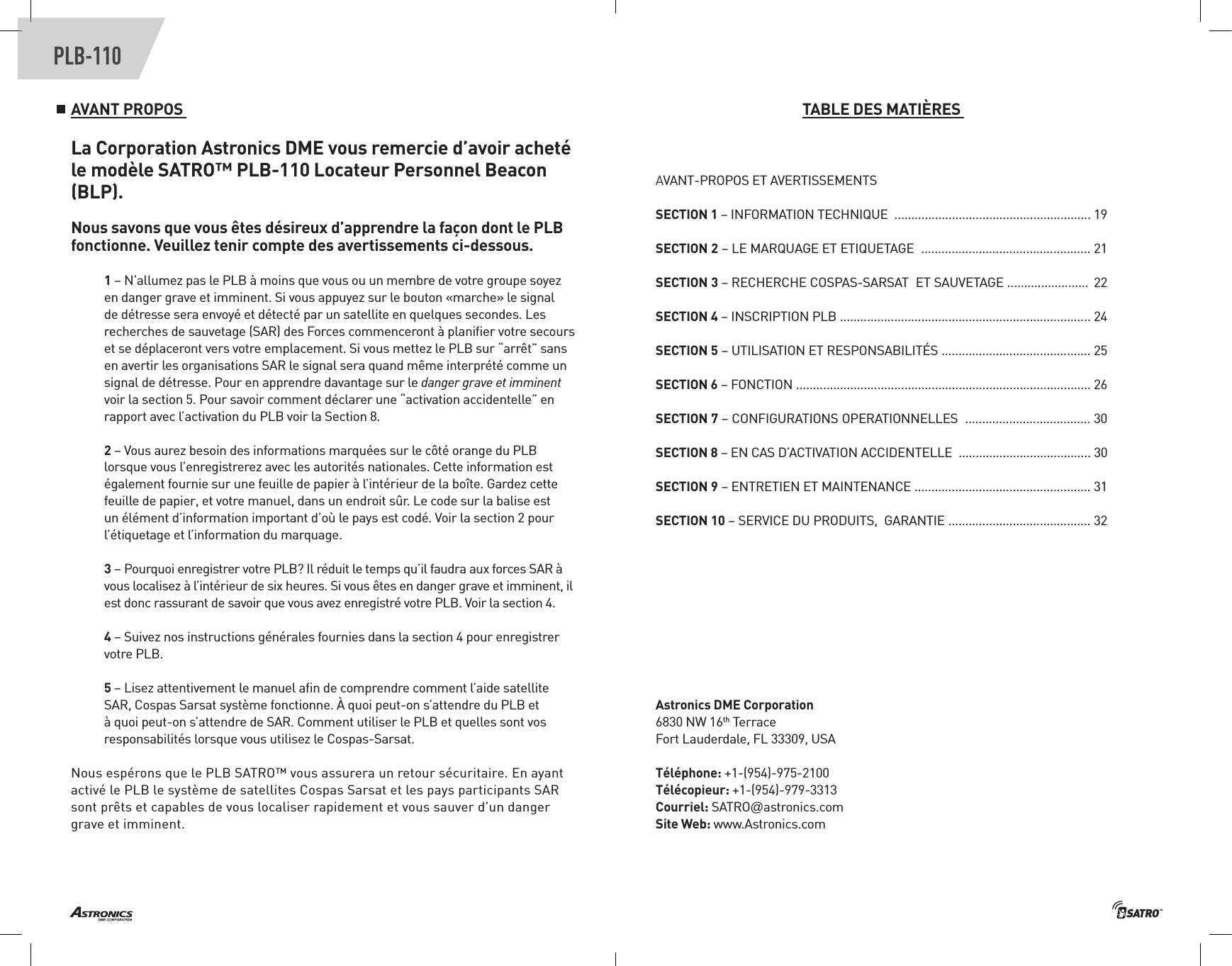 PLB-110AVANT PROPOS La Corporation Astronics DME vous remercie d’avoir acheté le modèle SATRO™ PLB-110 Locateur Personnel Beacon (BLP). Nous savons que vous êtes désireux d’apprendre la façon dont le PLB fonctionne. Veuillez tenir compte des avertissements ci-dessous. 1 – N’allumez pas le PLB à moins que vous ou un membre de votre groupe soyez en danger grave et imminent. Si vous appuyez sur le bouton «marche» le signal de détresse sera envoyé et détecté par un satellite en quelques secondes. Les recherches de sauvetage (SAR) des Forces commenceront à planiﬁer votre secours et se déplaceront vers votre emplacement. Si vous mettez le PLB sur “arrêt” sans en avertir les organisations SAR le signal sera quand même interprété comme un signal de détresse. Pour en apprendre davantage sur le danger grave et imminent voir la section 5. Pour savoir comment déclarer une “activation accidentelle” en rapport avec l’activation du PLB voir la Section 8. 2 – Vous aurez besoin des informations marquées sur le côté orange du PLB lorsque vous l’enregistrerez avec les autorités nationales. Cette information est également fournie sur une feuille de papier à l’intérieur de la boîte. Gardez cette feuille de papier, et votre manuel, dans un endroit sûr. Le code sur la balise est un élément d’information important d’où le pays est codé. Voir la section 2 pour l’étiquetage et l’information du marquage.3 – Pourquoi enregistrer votre PLB? Il réduit le temps qu’il faudra aux forces SAR à  vous localisez à l’intérieur de six heures. Si vous êtes en danger grave et imminent, il est donc rassurant de savoir que vous avez enregistré votre PLB. Voir la section 4.4 – Suivez nos instructions générales fournies dans la section 4 pour enregistrer votre PLB. 5 – Lisez attentivement le manuel aﬁn de comprendre comment l’aide satellite SAR, Cospas Sarsat système fonctionne. À quoi peut-on s’attendre du PLB et à quoi peut-on s’attendre de SAR. Comment utiliser le PLB et quelles sont vos responsabilités lorsque vous utilisez le Cospas-Sarsat. Nous espérons que le PLB SATRO™ vous assurera un retour sécuritaire. En ayant activé le PLB le système de satellites Cospas Sarsat et les pays participants SAR sont prêts et capables de vous localiser rapidement et vous sauver d’un danger grave et imminent. TABLE DES MATIÈRES AVANT-PROPOS ET AVERTISSEMENTSSECTION 1 – INFORMATION TECHNIQUE  .......................................................... 19SECTION 2 – LE MARQUAGE ET ETIQUETAGE  .................................................. 21SECTION 3 – RECHERCHE COSPAS-SARSAT  ET SAUVETAGE ........................  22SECTION 4 – INSCRIPTION PLB .......................................................................... 24SECTION 5 – UTILISATION ET RESPONSABILITÉS ............................................ 25SECTION 6 – FONCTION ....................................................................................... 26 SECTION 7 – CONFIGURATIONS OPERATIONNELLES  ..................................... 30SECTION 8 – EN CAS D’ACTIVATION ACCIDENTELLE  ....................................... 30SECTION 9 – ENTRETIEN ET MAINTENANCE .................................................... 31SECTION 10 – SERVICE DU PRODUITS,  GARANTIE .......................................... 32Astronics DME Corporation6830 NW 16th TerraceFort Lauderdale, FL 33309, USATéléphone: +1-(954)-975-2100 Télécopieur: +1-(954)-979-3313Courriel: SATRO@astronics.com Site Web: www.Astronics.com