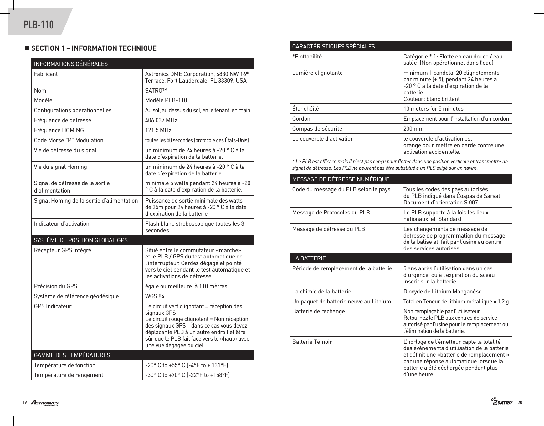 2019PLB-110SECTION 1 – INFORMATION TECHNIQUE INFORMATIONS GÉNÉRALESFabricant Astronics DME Corporation, 6830 NW 16th Terrace, Fort Lauderdale, FL 33309, USANom SATRO™Modèle Modèle PLB-110 Conﬁgurations opérationnelles Au sol, au dessus du sol, en le tenant  en mainFréquence de détresse  406.037 MHzFréquence HOMING 121.5 MHzCode Morse &quot;P&quot; Modulation toutes les 50 secondes (protocole des États-Unis)Vie de détresse du signal un minimum de 24 heures à -20 ° C à la date d’expiration de la batterie. Vie du signal Homing  un minimum de 24 heures à -20 ° C à la date d’expiration de la batterie Signal de détresse de la sortie d’alimentationminimale 5 watts pendant 24 heures à -20 ° C à la date d’expiration de la batterie. Signal Homing de la sortie d’alimentation Puissance de sortie minimale des watts de 25m pour 24 heures à -20 ° C à la date d’expiration de la batterie Indicateur d’activation  Flash blanc stroboscopique toutes les 3 secondes.SYSTÈME DE POSITION GLOBAL GPSRécepteur GPS intégré  Situé entre le commutateur «marche» et le PLB / GPS du test automatique de l’interrupteur. Gardez dégagé et pointé vers le ciel pendant le test automatique et les activations de détresse.Précision du GPS  égale ou meilleure  à 110 mètresSystème de référence géodésique  WGS 84GPS Indicateur Le circuit vert clignotant = réception des signaux GPSLe circuit rouge clignotant = Non réception des signaux GPS – dans ce cas vous devez déplacer le PLB à un autre endroit et être  sûr que le PLB fait face vers le «haut» avec une vue dégagée du ciel.GAMME DES TEMPÉRATURESTempérature de fonction -20° C to +55° C (-4°F to + 131°F)Température de rangement -30° C to +70° C (-22°F to +158°F)CARACTÉRISTIQUES SPÉCIALES*Flottabilité Catégorie * 1: Flotte en eau douce / eau salée  (Non opérationnel dans l’eau) Lumière clignotante  m i n i m u m  1  c a n d e l a ,  2 0  c l i g n o t e m e n t s                                                                            p a r  m i n u t e  ( ±  5 ) ,  p e n d a n t  2 4  h e u r e s  à                                                                               - 2 0  °  C  à  l a  d a t e  d ’ e x p i r a t i o n  d e  l a                                                                             batterie.                                                                           Couleur: blanc brillant Étanchéité  10 meters for 5 minutesCordonEmplacement pour l’installation d’un cordonCompas de sécurité  200 mmLe couvercle d&apos;activation  le  co u v e rc l e  d ’ a c t i v a t i o n  e s t                                                                                  o r a n g e  p o u r  m e t t r e  e n  g a r d e  c o n t r e  u n e                                                                                   activation accidentelle. * Le PLB est efﬁcace mais il n&apos;est pas conçu pour ﬂotter dans une position verticale et transmettre un signal de détresse. Les PLB ne peuvent pas être substitué à un RLS exigé sur un navire. MESSAGE DE DÉTRESSE NUMÉRIQUECode du message du PLB selon le pays To u s  l e s  c o d e s  d e s  p a y s  a u t o r i s é s                                                                           du PLB indiqué dans Cospas de Sarsat Document d’orientation S.007Message de Protocoles du PLB  Le PLB supporte à la fois les lieux nationaux  et  StandardMessage de détresse du PLB     Les changements de message de détresse de programmation du message de la balise et  fait par l’usine au centre des services autorisés LA BATTERIEPériode de remplacement de la batterie  5 ans après l’utilisation dans un cas d’urgence, ou à l’expiration du sceau inscrit sur la batterie                                                            La chimie de la batterie  Dioxyde de Lithium Manganèse   Un paquet de batterie neuve au Lithium Total en Teneur de lithium métallique = 1,2 gBatterie de rechange No n  rem p la ç a ble  p ar  l’ut i li s ate u r.                                                                       R e t o u r n e z  l e  P L B  a u x  c e n t r e s  d e  s e r v i c e                                                                      a u t o r i s é  p a r  l ’ u s i n e  p o u r  l e  r e m p l a c e m e n t  o u                                                                  l’élimination de la batterie.Batterie Témoin L’ h o r l o g e  d e  l ’ é m e t t e u r  c a p t e  l a  t o t a l i t é                                                                        d e s  é v é n e m e n t s  d ’ u t i l i s a t i o n  d e  l a  b a t t e r i e                                                                          e t  d é ﬁ n i t  u n e  « b a t t e r i e  d e  r e m p l a c e m e n t  »                                                                       p a r  u n e  r é p o n s e  a u t o m a t i q u e  l o r s q u e  l a                                                                        batterie a été déchargée pendant plus d’une heure.