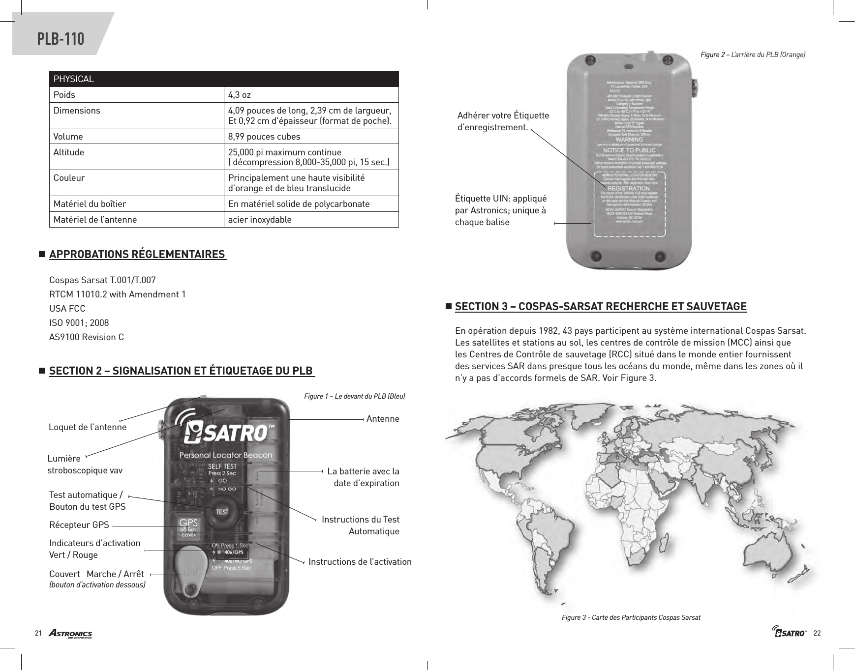 2221PLB-110PHYSICALPoids 4,3 ozDimensions 4 , 0 9  p o u c e s  d e  l o n g ,  2 , 3 9  c m  d e  l a r g u e u r ,                                                                        Et 0,92 cm d&apos;épaisseur (format de poche).Volume 8,99 pouces cubesAltitude 25,000 pi maximum continue( décompression 8,000-35,000 pi, 15 sec.)Couleur P r i n c i p a l e m e n t  u n e  h a u t e  v i s i b i l i t é                                                                           d’orange et de bleu translucideMatériel du boîtier                                             En matériel solide de polycarbonate Matériel de l’antenne  acier inoxydableAdhérer votre Étiquette d’enregistrement. Étiquette UIN: appliqué par Astronics; unique à chaque balise Loquet de l’antenne  AntenneTest automatique / Bouton du test GPS Instructions du Test Automatique Instructions de l’activation Récepteur GPS Couvert   Marche / Arrêt (bouton d’activation dessous) Lumière stroboscopique vav La batterie avec la date d’expiration Indicateurs d’activation Vert / RougeFigure 1 – Le devant du PLB (Bleu)Figure 2 – L’arrière du PLB (Orange) SECTION 3 – COSPAS-SARSAT RECHERCHE ET SAUVETAGEEn opération depuis 1982, 43 pays participent au système international Cospas Sarsat. Les satellites et stations au sol, les centres de contrôle de mission (MCC) ainsi que  les Centres de Contrôle de sauvetage (RCC) situé dans le monde entier fournissent des services SAR dans presque tous les océans du monde, même dans les zones où il n’y a pas d’accords formels de SAR. Voir Figure 3.Figure 3 - Carte des Participants Cospas Sarsat Cospas Sarsat T.001/T.007RTCM 11010.2 with Amendment 1USA FCCISO 9001; 2008AS9100 Revision CSECTION 2 – SIGNALISATION ET ÉTIQUETAGE DU PLB APPROBATIONS RÉGLEMENTAIRES 