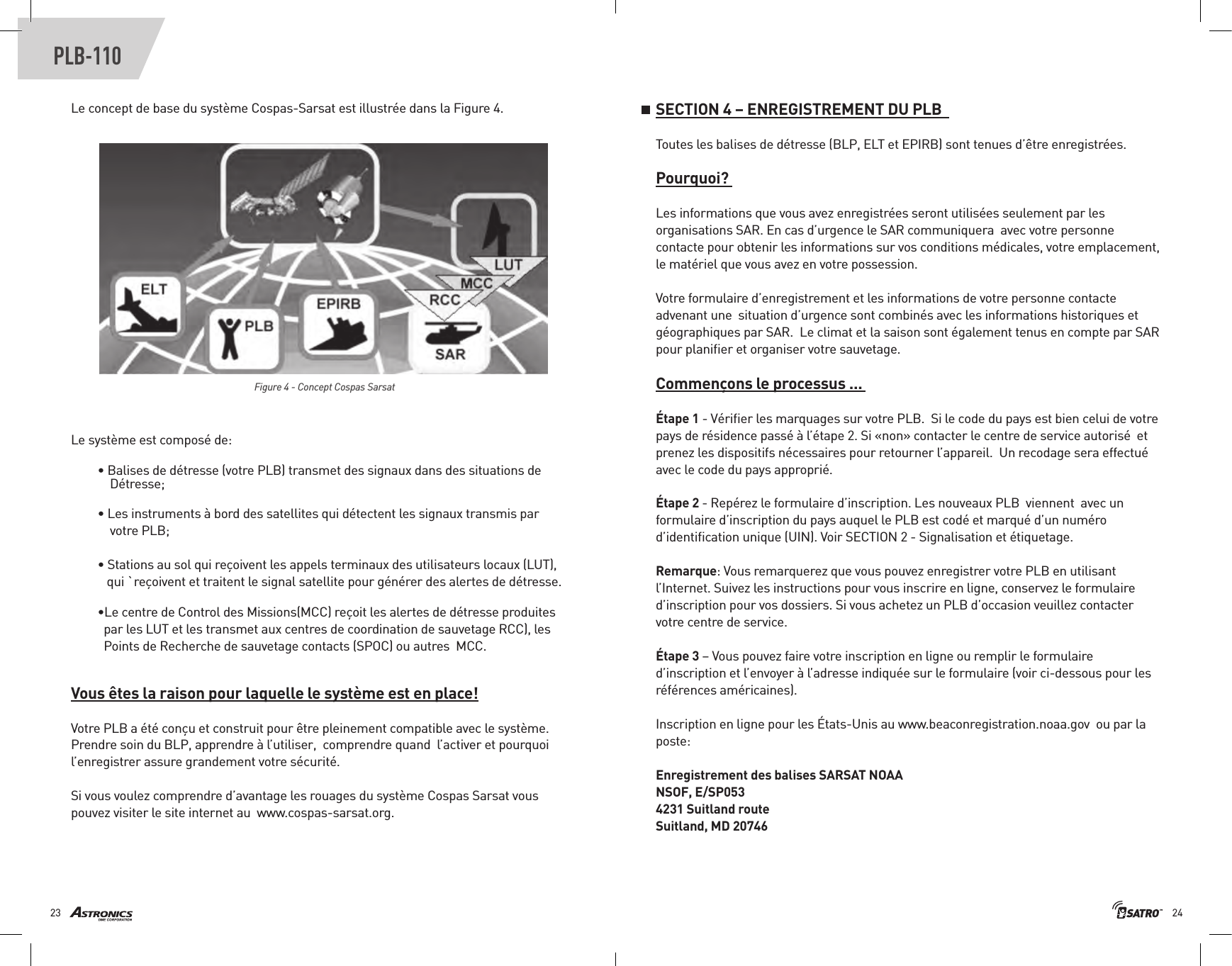 2423PLB-110Le concept de base du système Cospas-Sarsat est illustrée dans la Figure 4.    Figure 4 - Concept Cospas Sarsat Le système est composé de: • Balises de détresse (votre PLB) transmet des signaux dans des situations de     Détresse;• Les instruments à bord des satellites qui détectent les signaux transmis par    votre PLB; • Stations au sol qui reçoivent les appels terminaux des utilisateurs locaux (LUT),    qui `reçoivent et traitent le signal satellite pour générer des alertes de détresse.•Le centre de Control des Missions(MCC) reçoit les alertes de détresse produites      par les LUT et les transmet aux centres de coordination de sauvetage RCC), les    Points de Recherche de sauvetage contacts (SPOC) ou autres  MCC. Vous êtes la raison pour laquelle le système est en place!Votre PLB a été conçu et construit pour être pleinement compatible avec le système. Prendre soin du BLP, apprendre à l’utiliser,  comprendre quand  l’activer et pourquoi l’enregistrer assure grandement votre sécurité. Si vous voulez comprendre d’avantage les rouages du système Cospas Sarsat vous pouvez visiter le site internet au  www.cospas-sarsat.org. SECTION 4 – ENREGISTREMENT DU PLB  Toutes les balises de détresse (BLP, ELT et EPIRB) sont tenues d’être enregistrées. Pourquoi? Les informations que vous avez enregistrées seront utilisées seulement par les organisations SAR. En cas d’urgence le SAR communiquera  avec votre personne contacte pour obtenir les informations sur vos conditions médicales, votre emplacement, le matériel que vous avez en votre possession. Votre formulaire d’enregistrement et les informations de votre personne contacte advenant une  situation d’urgence sont combinés avec les informations historiques et géographiques par SAR.  Le climat et la saison sont également tenus en compte par SAR pour planiﬁer et organiser votre sauvetage.Commençons le processus ... Étape 1 - Vériﬁer les marquages sur votre PLB.  Si le code du pays est bien celui de votre pays de résidence passé à l’étape 2. Si «non» contacter le centre de service autorisé  et prenez les dispositifs nécessaires pour retourner l’appareil.  Un recodage sera effectué avec le code du pays approprié. Étape 2 - Repérez le formulaire d’inscription. Les nouveaux PLB  viennent  avec un formulaire d’inscription du pays auquel le PLB est codé et marqué d’un numéro d’identiﬁcation unique (UIN). Voir SECTION 2 - Signalisation et étiquetage. Remarque: Vous remarquerez que vous pouvez enregistrer votre PLB en utilisant l’Internet. Suivez les instructions pour vous inscrire en ligne, conservez le formulaire d’inscription pour vos dossiers. Si vous achetez un PLB d’occasion veuillez contacter votre centre de service.Étape 3 – Vous pouvez faire votre inscription en ligne ou remplir le formulaire d’inscription et l’envoyer à l’adresse indiquée sur le formulaire (voir ci-dessous pour les références américaines).  Inscription en ligne pour les États-Unis au www.beaconregistration.noaa.gov  ou par la poste: Enregistrement des balises SARSAT NOAA NSOF, E/SP053 4231 Suitland route Suitland, MD 20746 