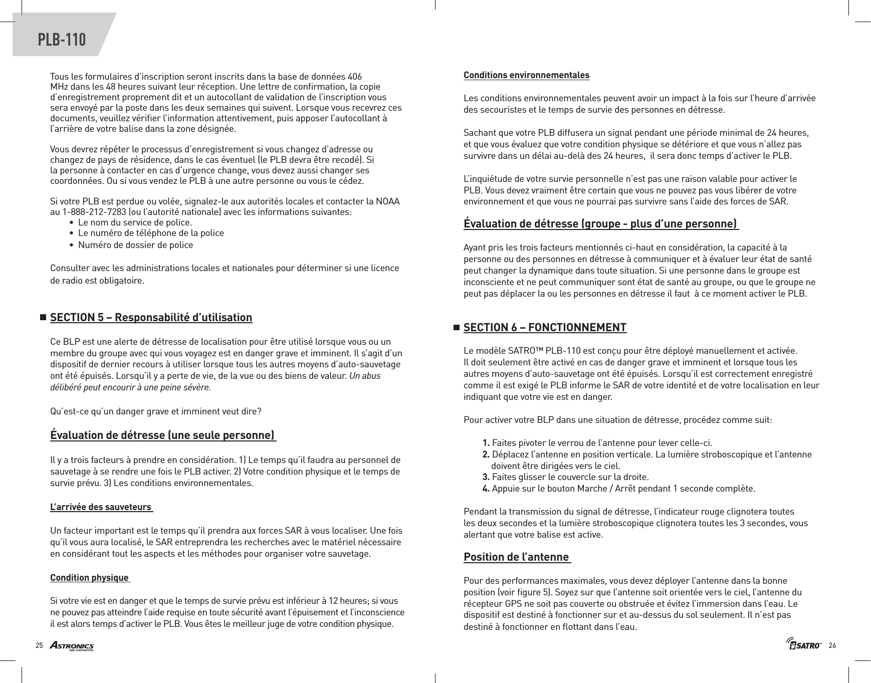 2625PLB-110Tous les formulaires d’inscription seront inscrits dans la base de données 406 MHz dans les 48 heures suivant leur réception. Une lettre de conﬁrmation, la copie d’enregistrement proprement dit et un autocollant de validation de l’inscription vous sera envoyé par la poste dans les deux semaines qui suivent. Lorsque vous recevrez ces documents, veuillez vériﬁer l’information attentivement, puis apposer l’autocollant à l’arrière de votre balise dans la zone désignée. Vous devrez répéter le processus d’enregistrement si vous changez d’adresse ou changez de pays de résidence, dans le cas éventuel (le PLB devra être recodé). Si la personne à contacter en cas d’urgence change, vous devez aussi changer ses coordonnées. Ou si vous vendez le PLB à une autre personne ou vous le cédez. Si votre PLB est perdue ou volée, signalez-le aux autorités locales et contacter la NOAA au 1-888-212-7283 (ou l’autorité nationale) avec les informations suivantes:•  Le nom du service de police.•  Le numéro de téléphone de la police •  Numéro de dossier de police Consulter avec les administrations locales et nationales pour déterminer si une licence de radio est obligatoire.SECTION 5 – Responsabilité d’utilisationCe BLP est une alerte de détresse de localisation pour être utilisé lorsque vous ou un membre du groupe avec qui vous voyagez est en danger grave et imminent. Il s’agit d’un dispositif de dernier recours à utiliser lorsque tous les autres moyens d’auto-sauvetage ont été épuisés. Lorsqu’il y a perte de vie, de la vue ou des biens de valeur. Un abus délibéré peut encourir à une peine sévère. Qu’est-ce qu’un danger grave et imminent veut dire?Évaluation de détresse (une seule personne) Il y a trois facteurs à prendre en considération. 1) Le temps qu’il faudra au personnel de sauvetage à se rendre une fois le PLB activer. 2) Votre condition physique et le temps de survie prévu. 3) Les conditions environnementales. L’arrivée des sauveteurs Un facteur important est le temps qu’il prendra aux forces SAR à vous localiser. Une fois qu’il vous aura localisé, le SAR entreprendra les recherches avec le matériel nécessaire en considérant tout les aspects et les méthodes pour organiser votre sauvetage.  Condition physique Si votre vie est en danger et que le temps de survie prévu est inférieur à 12 heures; si vous ne pouvez pas atteindre l’aide requise en toute sécurité avant l’épuisement et l’inconscience il est alors temps d’activer le PLB. Vous êtes le meilleur juge de votre condition physique. Conditions environnementalesLes conditions environnementales peuvent avoir un impact à la fois sur l’heure d’arrivée des secouristes et le temps de survie des personnes en détresse. Sachant que votre PLB diffusera un signal pendant une période minimal de 24 heures, et que vous évaluez que votre condition physique se détériore et que vous n’allez pas survivre dans un délai au-delà des 24 heures,  il sera donc temps d’activer le PLB. L’inquiétude de votre survie personnelle n’est pas une raison valable pour activer le PLB. Vous devez vraiment être certain que vous ne pouvez pas vous libérer de votre environnement et que vous ne pourrai pas survivre sans l’aide des forces de SAR. Évaluation de détresse (groupe - plus d’une personne) Ayant pris les trois facteurs mentionnés ci-haut en considération, la capacité à la personne ou des personnes en détresse à communiquer et à évaluer leur état de santé  peut changer la dynamique dans toute situation. Si une personne dans le groupe est inconsciente et ne peut communiquer sont état de santé au groupe, ou que le groupe ne peut pas déplacer la ou les personnes en détresse il faut  à ce moment activer le PLB. SECTION 6 – FONCTIONNEMENTLe modèle SATRO™ PLB-110 est conçu pour être déployé manuellement et activée. Il doit seulement être activé en cas de danger grave et imminent et lorsque tous les autres moyens d’auto-sauvetage ont été épuisés. Lorsqu’il est correctement enregistré comme il est exigé le PLB informe le SAR de votre identité et de votre localisation en leur indiquant que votre vie est en danger.Pour activer votre BLP dans une situation de détresse, procédez comme suit: 1. Faites pivoter le verrou de l’antenne pour lever celle-ci. 2. Déplacez l’antenne en position verticale. La lumière stroboscopique et l’antenne      doivent être dirigées vers le ciel. 3. Faites glisser le couvercle sur la droite. 4. Appuie sur le bouton Marche / Arrêt pendant 1 seconde complète. Pendant la transmission du signal de détresse, l’indicateur rouge clignotera toutes les deux secondes et la lumière stroboscopique clignotera toutes les 3 secondes, vous alertant que votre balise est active.Position de l’antenne Pour des performances maximales, vous devez déployer l’antenne dans la bonne position (voir ﬁgure 5). Soyez sur que l’antenne soit orientée vers le ciel, l’antenne du récepteur GPS ne soit pas couverte ou obstruée et évitez l’immersion dans l’eau. Le dispositif est destiné à fonctionner sur et au-dessus du sol seulement. Il n’est pas destiné à fonctionner en ﬂottant dans l’eau. 