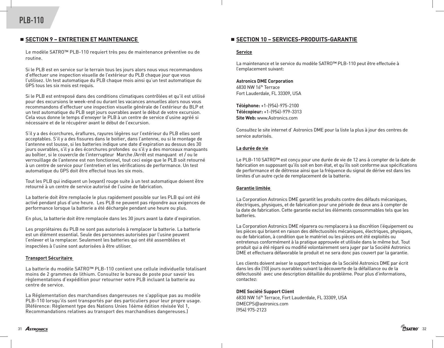 3231PLB-110SECTION 9 – ENTRETIEN ET MAINTENANCE Le modèle SATRO™ PLB-110 requiert très peu de maintenance préventive ou de routine.Si le PLB est en service sur le terrain tous les jours alors nous vous recommandons d’effectuer une inspection visuelle de l’extérieur du PLB chaque jour que vous l’utilisez. Un test automatique du PLB chaque mois ainsi qu’un test automatique du GPS tous les six mois est requis. Si le PLB est entreposé dans des conditions climatiques contrôlées et qu’il est utilisé pour des excursions le week-end ou durant les vacances annuelles alors nous vous recommandons d’effectuer une inspection visuelle générale de l’extérieur du BLP et un test automatique du PLB sept jours ouvrables avant le début de votre excursion. Cela vous donne le temps d’envoyer le PLB à un centre de service d’usine agréé si nécessaire et de le récupérer avant le début de l’excursion. S’il y a des écorchures, éraﬂures, rayures légères sur l’extérieur du PLB elles sont acceptables. S’il y a des ﬁssures dans le boitier, dans l’antenne, ou si le montage de l’antenne est lousse, si les batteries indique une date d’expiration au dessus des 30 jours ouvrables, s’il y a des écorchures profondes  ou s’il y a des morceaux manquants au boîtier, si le couvercle de l’interrupteur  Marche /Arrêt est manquant  et / ou le verrouillage de l’antenne est non fonctionnel, tout ceci exige que le PLB soit retourné à un centre de service pour l’entretien et les vériﬁcations de performance. Un test automatique du GPS doit être effectué tous les six mois. Tout les PLB qui indiquent un (voyant) rouge suite à un test automatique doivent être retourné à un centre de service autorisé de l’usine de fabrication. La batterie doit être remplacée le plus rapidement possible sur les PLB qui ont été activé pendant plus d’une heure.  Les PLB ne peuvent pas répondre aux exigences de performance lorsque la batterie a été déchargée pendant une heure ou plus. En plus, la batterie doit être remplacée dans les 30 jours avant la date d’expiration.     Les propriétaires du PLB ne sont pas autorisés à remplacer la batterie. La batterie est un élément essential. Seule des personnes autorisées par l’usine peuvent l’enlever et la remplacer. Seulement les batteries qui ont été assemblées et inspectées à l’usine sont autorisées à être utiliser.Transport Sécuritaire La batterie du modèle SATRO™ PLB-110 contient une cellule individuelle totalisant moins de 2 grammes de lithium. Consultez le bureau de poste pour savoir les règlementations d’expédition pour retourner votre PLB incluant la batterie au centre de service.La Réglementation des marchandises dangereuses ne s’applique pas au modèle PLB-110 lorsqu’ils sont transportés par des particuliers pour leur propre usage.  (Référence: Règlement type des Nations Unies 16ème édition révisée Vol 1, Recommandations relatives au transport des marchandises dangereuses.)SECTION 10 – SERVICES-PRODUITS-GARANTIEServiceLa maintenance et le service du modèle SATRO™ PLB-110 peut être effectuée à l’emplacement suivant: Astronics DME Corporation6830 NW 16th TerraceFort Lauderdale, FL 33309, USA Téléphone: +1-(954)-975-2100 Télécopieur: +1-(954)-979-3313Site Web: www.Astronics.comConsultez le site internet d’ Astronics DME pour la liste la plus à jour des centres de service autorisés.La durée de vieLe PLB-110 SATRO™ est conçu pour une durée de vie de 12 ans à compter de la date de fabrication en supposant qu’ils soit en bon état, et qu’ils soit conforme aux spéciﬁcations de performance et de détresse ainsi que la fréquence du signal de dérive est dans les limites d’un autre cycle de remplacement de la batterie.Garantie limitée La Corporation Astronics DME garantit les produits contre des défauts mécaniques, électriques, physiques, et de fabrication pour une période de deux ans à compter de la date de fabrication. Cette garantie exclut les éléments consommables tels que les batteries. La Corporation Astronics DME réparera ou remplacera à sa discrétion l’équipement ou les pièces qui brisent en raison des défectuosités mécaniques, électriques, physiques, ou de fabrication, à condition que le matériel ou les pièces ont été exploités ou entretenus conformément à la pratique approuvée et utilisée dans le même but. Tout produit qui a été réparé ou modiﬁé volontairement sera juger par la Société Astronics DME et effectuera défavorable le produit et ne sera donc pas couvert par la garantie.Les clients doivent aviser le support technique de la Société Astronics DME par écrit dans les dix (10) jours ouvrables suivant la découverte de la défaillance ou de la défectuosité  avec une description détaillée du problème. Pour plus d’informations, contactez:DME Société Support Client 6830 NW 16th Terrace, Fort Lauderdale, FL 33309, USADMECPS@astronics.com(954) 975-2123