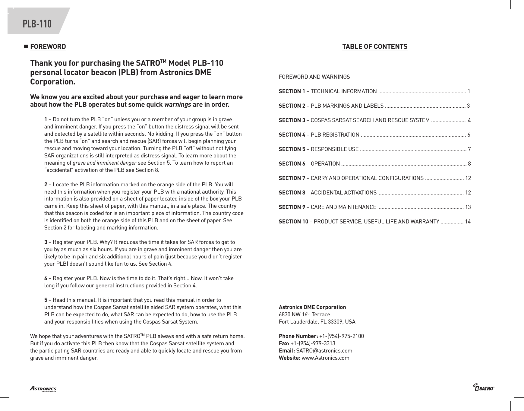 PLB-110FOREWORDThank you for purchasing the SATROTM Model PLB-110 personal locator beacon (PLB) from Astronics DME Corporation. We know you are excited about your purchase and eager to learn more about how the PLB operates but some quick warnings are in order.1 – Do not turn the PLB “on” unless you or a member of your group is in grave and imminent danger. If you press the “on” button the distress signal will be sent and detected by a satellite within seconds. No kidding. If you press the “on” button the PLB turns “on” and search and rescue (SAR) forces will begin planning your rescue and moving toward your location. Turning the PLB “off” without notifying SAR organizations is still interpreted as distress signal. To learn more about the meaning of grave and imminent danger see Section 5. To learn how to report an “accidental” activation of the PLB see Section 8.2 – Locate the PLB information marked on the orange side of the PLB. You will need this information when you register your PLB with a national authority. This information is also provided on a sheet of paper located inside of the box your PLB came in. Keep this sheet of paper, with this manual, in a safe place. The country that this beacon is coded for is an important piece of information. The country code is identiﬁed on both the orange side of this PLB and on the sheet of paper. See Section 2 for labeling and marking information.3 – Register your PLB. Why? It reduces the time it takes for SAR forces to get to you by as much as six hours. If you are in grave and imminent danger then you are likely to be in pain and six additional hours of pain (just because you didn’t register your PLB) doesn’t sound like fun to us. See Section 4.4 – Register your PLB. Now is the time to do it. That’s right… Now. It won’t take long if you follow our general instructions provided in Section 4. 5 – Read this manual. It is important that you read this manual in order to understand how the Cospas Sarsat satellite aided SAR system operates, what this PLB can be expected to do, what SAR can be expected to do, how to use the PLB and your responsibilities when using the Cospas Sarsat System.We hope that your adventures with the SATROTM PLB always end with a safe return home. But if you do activate this PLB then know that the Cospas Sarsat satellite system and the participating SAR countries are ready and able to quickly locate and rescue you from grave and imminent danger. TABLE OF CONTENTSFOREWORD AND WARNINGSSECTION 1 – TECHNICAL INFORMATION ............................................................. 1SECTION 2 – PLB MARKINGS AND LABELS ........................................................ 3SECTION 3 – COSPAS SARSAT SEARCH AND RESCUE SYSTEM ........................ 4SECTION 4 – PLB REGISTRATION ......................................................................... 6SECTION 5 – RESPONSIBLE USE .......................................................................... 7SECTION 6 – OPERATION ....................................................................................... 8 SECTION 7 – CARRY AND OPERATIONAL CONFIGURATIONS ........................... 12SECTION 8 – ACCIDENTAL ACTIVATIONS ........................................................... 12SECTION 9 – CARE AND MAINTENANCE  ........................................................... 13SECTION 10 – PRODUCT SERVICE, USEFUL LIFE AND WARRANTY ................ 14Astronics DME Corporation6830 NW 16th TerraceFort Lauderdale, FL 33309, USAPhone Number: +1-(954)-975-2100 Fax: +1-(954)-979-3313Email: SATRO@astronics.com Website: www.Astronics.com