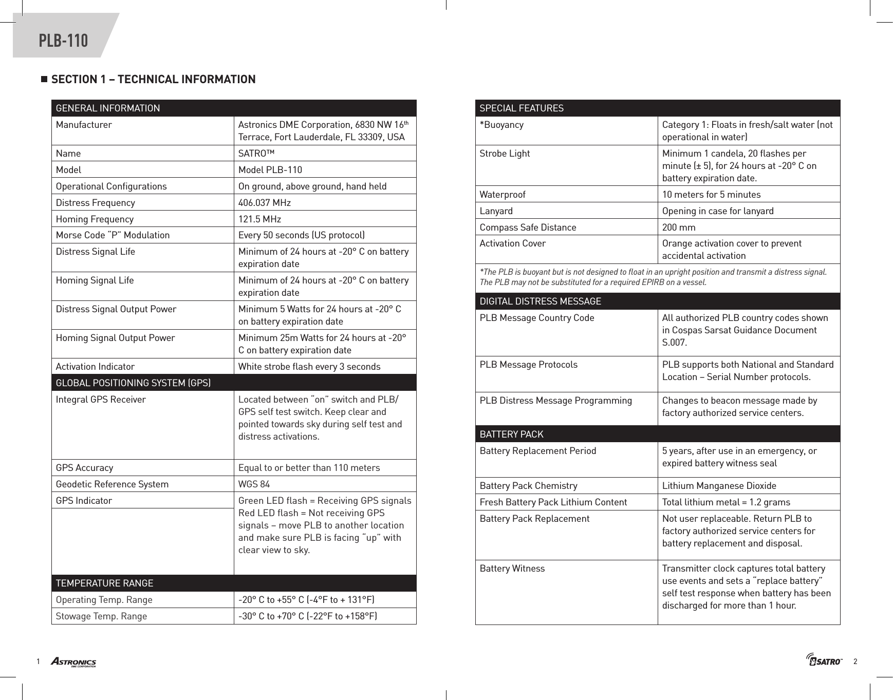 21PLB-110SECTION 1 – TECHNICAL INFORMATIONGENERAL INFORMATIONManufacturer Astronics DME Corporation, 6830 NW 16th Terrace, Fort Lauderdale, FL 33309, USAName SATRO™Model Model PLB-110Operational Conﬁgurations On ground, above ground, hand heldDistress Frequency 406.037 MHzHoming Frequency 121.5 MHzMorse Code “P” Modulation Every 50 seconds (US protocol)Distress Signal Life Minimum of 24 hours at -20° C on battery expiration dateHoming Signal Life  Minimum of 24 hours at -20° C on battery expiration dateDistress Signal Output Power Minimum 5 Watts for 24 hours at -20° C on battery expiration dateHoming Signal Output Power Minimum 25m Watts for 24 hours at -20° C on battery expiration dateActivation Indicator White strobe ﬂash every 3 secondsGLOBAL POSITIONING SYSTEM (GPS)Integral GPS Receiver Located between “on” switch and PLB/GPS self test switch. Keep clear and pointed towards sky during self test and distress activations.GPS Accuracy Equal to or better than 110 metersGeodetic Reference System WGS 84GPS Indicator Green LED ﬂash = Receiving GPS signals Red LED ﬂash = Not receiving GPS signals – move PLB to another location and make sure PLB is facing “up” with clear view to sky.TEMPERATURE RANGEOperating Temp. Range -20° C to +55° C (-4°F to + 131°F)Stowage Temp. Range -30° C to +70° C (-22°F to +158°F)SPECIAL FEATURES*Buoyancy Category 1: Floats in fresh/salt water (not operational in water)Strobe Light Minimum 1 candela, 20 ﬂashes per minute (± 5), for 24 hours at -20° C on battery expiration date.Waterproof 10 meters for 5 minutesLanyard Opening in case for lanyardCompass Safe Distance 200 mmActivation Cover Orange activation cover to prevent accidental activation *The PLB is buoyant but is not designed to ﬂoat in an upright position and transmit a distress signal. The PLB may not be substituted for a required EPIRB on a vessel.DIGITAL DISTRESS MESSAGEPLB Message Country Code All authorized PLB country codes shown in Cospas Sarsat Guidance Document S.007.PLB Message Protocols PLB supports both National and Standard Location – Serial Number protocols.PLB Distress Message Programming Changes to beacon message made by factory authorized service centers.BATTERY PACKBattery Replacement Period 5 years, after use in an emergency, or expired battery witness sealBattery Pack Chemistry Lithium Manganese DioxideFresh Battery Pack Lithium Content Total lithium metal = 1.2 grams Battery Pack Replacement Not user replaceable. Return PLB to factory authorized service centers for battery replacement and disposal. Battery Witness Transmitter clock captures total battery use events and sets a “replace battery” self test response when battery has been discharged for more than 1 hour. 