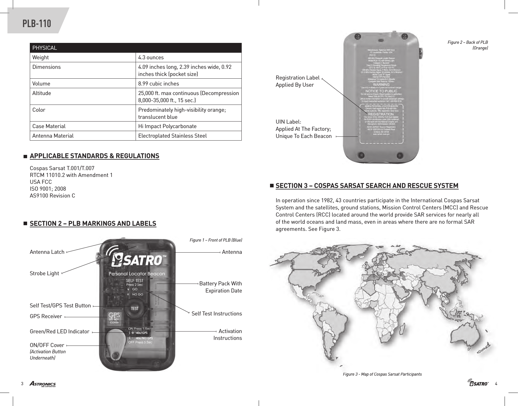 43PLB-110PHYSICALWeight 4.3 ouncesDimensions 4.09 inches long, 2.39 inches wide, 0.92 inches thick (pocket size)Volume 8.99 cubic inchesAltitude 25,000 ft. max continuous (Decompression 8,000-35,000 ft., 15 sec.)Color Predominately high-visibility orange; translucent blueCase Material Hi Impact PolycarbonateAntenna Material Electroplated Stainless SteelSECTION 2 – PLB MARKINGS AND LABELSAPPLICABLE STANDARDS &amp; REGULATIONSRegistration LabelApplied By UserUIN Label:Applied At The Factory;Unique To Each BeaconAntenna Latch Antenna Self Test/GPS Test ButtonSelf Test InstructionsActivation InstructionsGPS ReceiverON/OFF Cover (Activation Button Underneath)Strobe LightBattery Pack With Expiration DateGreen/Red LED IndicatorFigure 1 – Front of PLB (Blue) Figure 2 – Back of PLB(Orange) SECTION 3 – COSPAS SARSAT SEARCH AND RESCUE SYSTEMIn operation since 1982, 43 countries participate in the International Cospas Sarsat System and the satellites, ground stations, Mission Control Centers (MCC) and Rescue Control Centers (RCC) located around the world provide SAR services for nearly all of the world oceans and land mass, even in areas where there are no formal SAR agreements. See Figure 3.Cospas Sarsat T.001/T.007RTCM 11010.2 with Amendment 1USA FCCISO 9001; 2008AS9100 Revision CFigure 3 - Map of Cospas Sarsat Participants