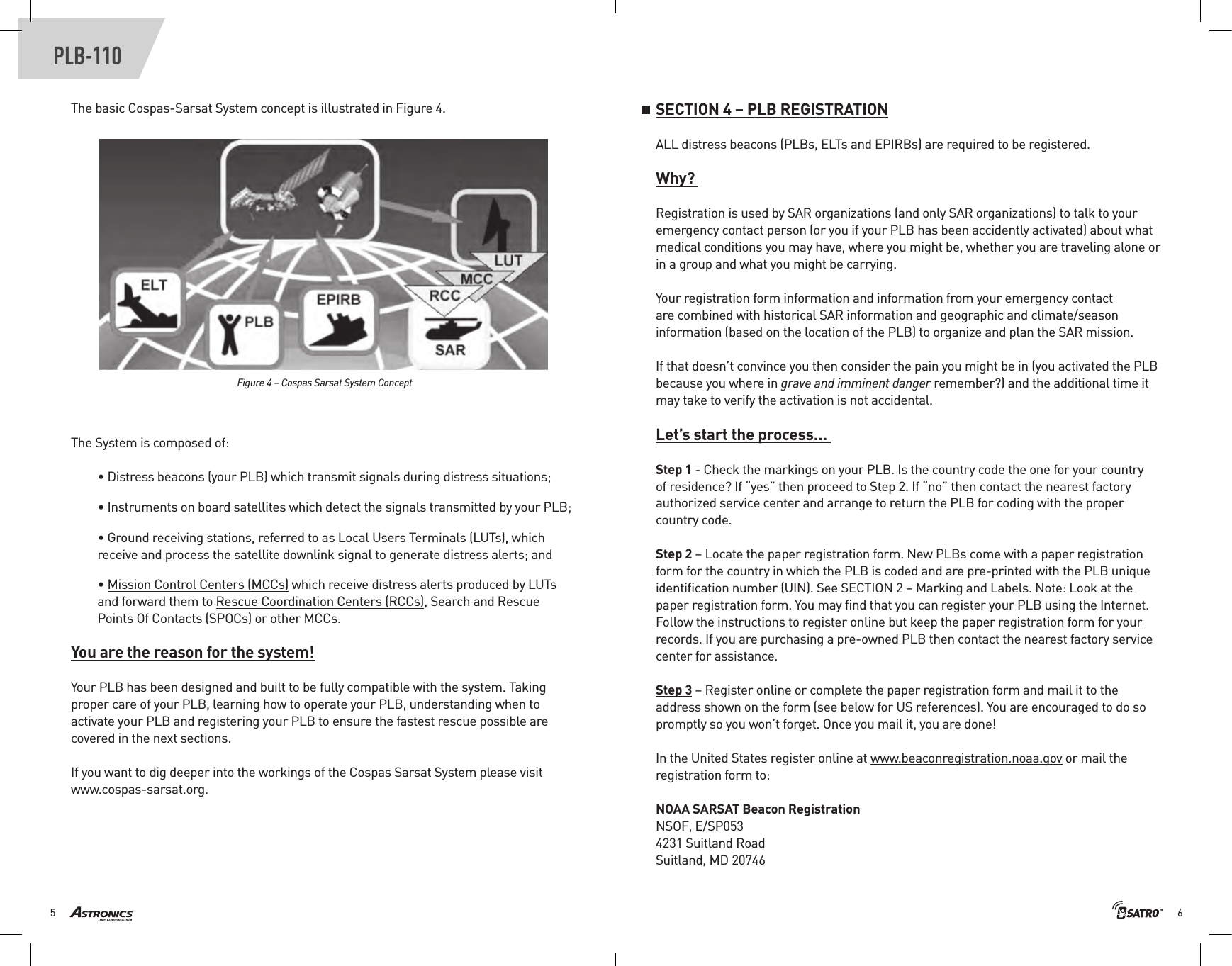 65PLB-110The basic Cospas-Sarsat System concept is illustrated in Figure 4. Figure 4 – Cospas Sarsat System ConceptThe System is composed of:• Distress beacons (your PLB) which transmit signals during distress situations;• Instruments on board satellites which detect the signals transmitted by your PLB;• Ground receiving stations, referred to as Local Users Terminals (LUTs), which receive and process the satellite downlink signal to generate distress alerts; and• Mission Control Centers (MCCs) which receive distress alerts produced by LUTs and forward them to Rescue Coordination Centers (RCCs), Search and Rescue Points Of Contacts (SPOCs) or other MCCs. You are the reason for the system!Your PLB has been designed and built to be fully compatible with the system. Taking proper care of your PLB, learning how to operate your PLB, understanding when to activate your PLB and registering your PLB to ensure the fastest rescue possible are covered in the next sections.If you want to dig deeper into the workings of the Cospas Sarsat System please visit www.cospas-sarsat.org.SECTION 4 – PLB REGISTRATIONALL distress beacons (PLBs, ELTs and EPIRBs) are required to be registered. Why? Registration is used by SAR organizations (and only SAR organizations) to talk to your emergency contact person (or you if your PLB has been accidently activated) about what medical conditions you may have, where you might be, whether you are traveling alone or in a group and what you might be carrying.Your registration form information and information from your emergency contact are combined with historical SAR information and geographic and climate/season information (based on the location of the PLB) to organize and plan the SAR mission.If that doesn’t convince you then consider the pain you might be in (you activated the PLB because you where in grave and imminent danger remember?) and the additional time it may take to verify the activation is not accidental. Let’s start the process… Step 1 - Check the markings on your PLB. Is the country code the one for your country of residence? If “yes” then proceed to Step 2. If “no” then contact the nearest factory authorized service center and arrange to return the PLB for coding with the proper country code.Step 2 – Locate the paper registration form. New PLBs come with a paper registration form for the country in which the PLB is coded and are pre-printed with the PLB unique identiﬁcation number (UIN). See SECTION 2 – Marking and Labels. Note: Look at the paper registration form. You may ﬁnd that you can register your PLB using the Internet. Follow the instructions to register online but keep the paper registration form for your records. If you are purchasing a pre-owned PLB then contact the nearest factory service center for assistance.Step 3 – Register online or complete the paper registration form and mail it to the address shown on the form (see below for US references). You are encouraged to do so promptly so you won’t forget. Once you mail it, you are done!In the United States register online at www.beaconregistration.noaa.gov or mail the registration form to:NOAA SARSAT Beacon RegistrationNSOF, E/SP0534231 Suitland RoadSuitland, MD 20746