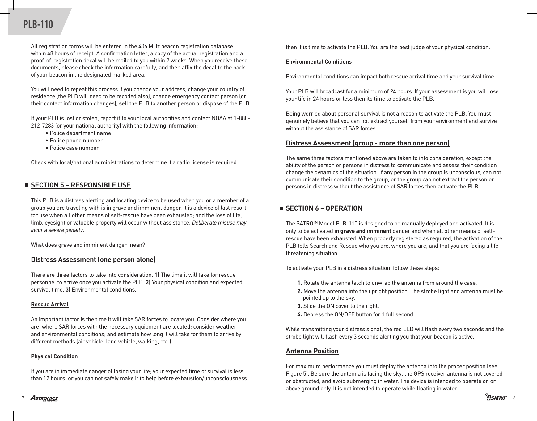 87PLB-110All registration forms will be entered in the 406 MHz beacon registration database within 48 hours of receipt. A conﬁrmation letter, a copy of the actual registration and a proof-of-registration decal will be mailed to you within 2 weeks. When you receive these documents, please check the information carefully, and then afﬁx the decal to the back of your beacon in the designated marked area.You will need to repeat this process if you change your address, change your country of residence (the PLB will need to be recoded also), change emergency contact person (or their contact information changes), sell the PLB to another person or dispose of the PLB. If your PLB is lost or stolen, report it to your local authorities and contact NOAA at 1-888-212-7283 (or your national authority) with the following information:• Police department name• Police phone number• Police case numberCheck with local/national administrations to determine if a radio license is required.SECTION 5 – RESPONSIBLE USEThis PLB is a distress alerting and locating device to be used when you or a member of a group you are traveling with is in grave and imminent danger. It is a device of last resort, for use when all other means of self-rescue have been exhausted; and the loss of life, limb, eyesight or valuable property will occur without assistance. Deliberate misuse may incur a severe penalty.What does grave and imminent danger mean? Distress Assessment (one person alone)There are three factors to take into consideration. 1) The time it will take for rescue personnel to arrive once you activate the PLB. 2) Your physical condition and expected survival time. 3) Environmental conditions.Rescue ArrivalAn important factor is the time it will take SAR forces to locate you. Consider where you are; where SAR forces with the necessary equipment are located; consider weather and environmental conditions; and estimate how long it will take for them to arrive by different methods (air vehicle, land vehicle, walking, etc.). Physical Condition If you are in immediate danger of losing your life; your expected time of survival is less than 12 hours; or you can not safely make it to help before exhaustion/unconsciousness then it is time to activate the PLB. You are the best judge of your physical condition. Environmental ConditionsEnvironmental conditions can impact both rescue arrival time and your survival time.Your PLB will broadcast for a minimum of 24 hours. If your assessment is you will lose your life in 24 hours or less then its time to activate the PLB.Being worried about personal survival is not a reason to activate the PLB. You must genuinely believe that you can not extract yourself from your environment and survive without the assistance of SAR forces.Distress Assessment (group - more than one person)The same three factors mentioned above are taken to into consideration, except the ability of the person or persons in distress to communicate and assess their condition change the dynamics of the situation. If any person in the group is unconscious, can not communicate their condition to the group, or the group can not extract the person or persons in distress without the assistance of SAR forces then activate the PLB.SECTION 6 – OPERATIONThe SATROTM Model PLB-110 is designed to be manually deployed and activated. It is only to be activated in grave and imminent danger and when all other means of self-rescue have been exhausted. When properly registered as required, the activation of the PLB tells Search and Rescue who you are, where you are, and that you are facing a life threatening situation. To activate your PLB in a distress situation, follow these steps:1. Rotate the antenna latch to unwrap the antenna from around the case.2. Move the antenna into the upright position. The strobe light and antenna must be      pointed up to the sky.3. Slide the ON cover to the right.4. Depress the ON/OFF button for 1 full second.While transmitting your distress signal, the red LED will ﬂash every two seconds and the strobe light will ﬂash every 3 seconds alerting you that your beacon is active.Antenna PositionFor maximum performance you must deploy the antenna into the proper position (see Figure 5). Be sure the antenna is facing the sky, the GPS receiver antenna is not covered or obstructed, and avoid submerging in water. The device is intended to operate on or above ground only. It is not intended to operate while ﬂoating in water.