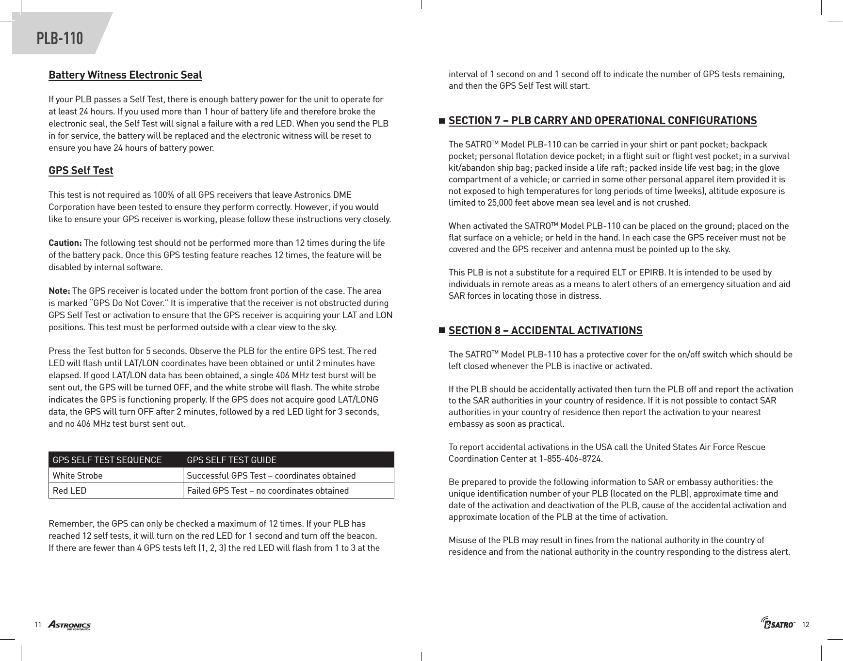1211PLB-110Battery Witness Electronic SealIf your PLB passes a Self Test, there is enough battery power for the unit to operate for at least 24 hours. If you used more than 1 hour of battery life and therefore broke the electronic seal, the Self Test will signal a failure with a red LED. When you send the PLB in for service, the battery will be replaced and the electronic witness will be reset to ensure you have 24 hours of battery power.GPS Self TestThis test is not required as 100% of all GPS receivers that leave Astronics DME Corporation have been tested to ensure they perform correctly. However, if you would like to ensure your GPS receiver is working, please follow these instructions very closely.Caution: The following test should not be performed more than 12 times during the life of the battery pack. Once this GPS testing feature reaches 12 times, the feature will be disabled by internal software.Note: The GPS receiver is located under the bottom front portion of the case. The area is marked “GPS Do Not Cover.” It is imperative that the receiver is not obstructed during GPS Self Test or activation to ensure that the GPS receiver is acquiring your LAT and LON positions. This test must be performed outside with a clear view to the sky.Press the Test button for 5 seconds. Observe the PLB for the entire GPS test. The red LED will ﬂash until LAT/LON coordinates have been obtained or until 2 minutes have elapsed. If good LAT/LON data has been obtained, a single 406 MHz test burst will be sent out, the GPS will be turned OFF, and the white strobe will ﬂash. The white strobe indicates the GPS is functioning properly. If the GPS does not acquire good LAT/LONG data, the GPS will turn OFF after 2 minutes, followed by a red LED light for 3 seconds, and no 406 MHz test burst sent out.Remember, the GPS can only be checked a maximum of 12 times. If your PLB has reached 12 self tests, it will turn on the red LED for 1 second and turn off the beacon. If there are fewer than 4 GPS tests left (1, 2, 3) the red LED will ﬂash from 1 to 3 at the GPS SELF TEST SEQUENCE GPS SELF TEST GUIDEWhite Strobe Successful GPS Test – coordinates obtainedRed LED Failed GPS Test – no coordinates obtainedinterval of 1 second on and 1 second off to indicate the number of GPS tests remaining, and then the GPS Self Test will start.SECTION 7 – PLB CARRY AND OPERATIONAL CONFIGURATIONSThe SATROTM Model PLB-110 can be carried in your shirt or pant pocket; backpack pocket; personal ﬂotation device pocket; in a ﬂight suit or ﬂight vest pocket; in a survival kit/abandon ship bag; packed inside a life raft; packed inside life vest bag; in the glove compartment of a vehicle; or carried in some other personal apparel item provided it is not exposed to high temperatures for long periods of time (weeks), altitude exposure is limited to 25,000 feet above mean sea level and is not crushed.When activated the SATROTM Model PLB-110 can be placed on the ground; placed on the ﬂat surface on a vehicle; or held in the hand. In each case the GPS receiver must not be covered and the GPS receiver and antenna must be pointed up to the sky. This PLB is not a substitute for a required ELT or EPIRB. It is intended to be used by individuals in remote areas as a means to alert others of an emergency situation and aid SAR forces in locating those in distress.SECTION 8 – ACCIDENTAL ACTIVATIONSThe SATROTM Model PLB-110 has a protective cover for the on/off switch which should be left closed whenever the PLB is inactive or activated. If the PLB should be accidentally activated then turn the PLB off and report the activation to the SAR authorities in your country of residence. If it is not possible to contact SAR authorities in your country of residence then report the activation to your nearest embassy as soon as practical. To report accidental activations in the USA call the United States Air Force Rescue Coordination Center at 1-855-406-8724. Be prepared to provide the following information to SAR or embassy authorities: the unique identiﬁcation number of your PLB (located on the PLB), approximate time and date of the activation and deactivation of the PLB, cause of the accidental activation and approximate location of the PLB at the time of activation.Misuse of the PLB may result in ﬁnes from the national authority in the country of residence and from the national authority in the country responding to the distress alert.