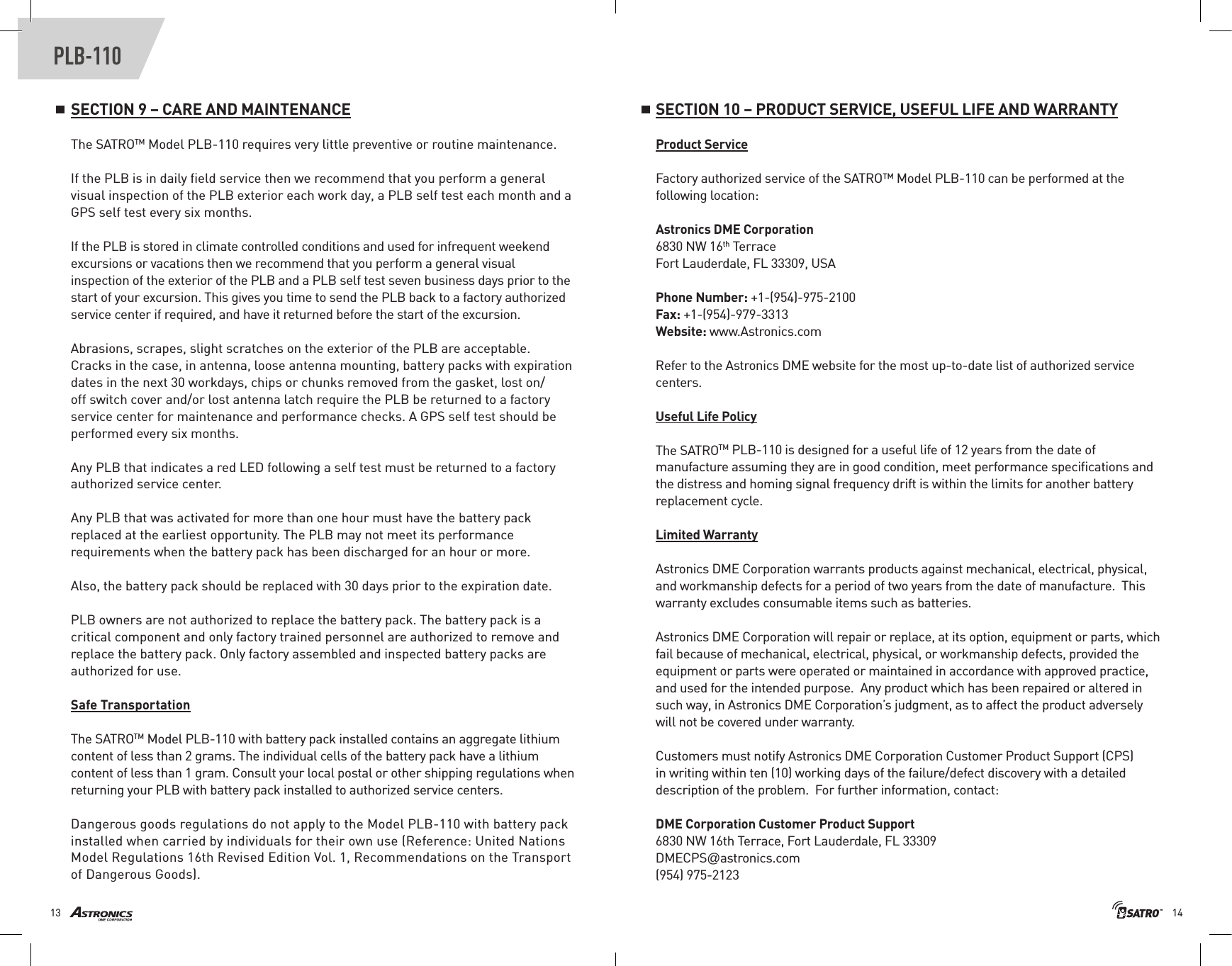 1413PLB-110SECTION 9 – CARE AND MAINTENANCEThe SATROTM Model PLB-110 requires very little preventive or routine maintenance. If the PLB is in daily ﬁeld service then we recommend that you perform a general visual inspection of the PLB exterior each work day, a PLB self test each month and a GPS self test every six months.If the PLB is stored in climate controlled conditions and used for infrequent weekend excursions or vacations then we recommend that you perform a general visual inspection of the exterior of the PLB and a PLB self test seven business days prior to the start of your excursion. This gives you time to send the PLB back to a factory authorized service center if required, and have it returned before the start of the excursion. Abrasions, scrapes, slight scratches on the exterior of the PLB are acceptable. Cracks in the case, in antenna, loose antenna mounting, battery packs with expiration dates in the next 30 workdays, chips or chunks removed from the gasket, lost on/off switch cover and/or lost antenna latch require the PLB be returned to a factory service center for maintenance and performance checks. A GPS self test should be performed every six months.Any PLB that indicates a red LED following a self test must be returned to a factory authorized service center.Any PLB that was activated for more than one hour must have the battery pack replaced at the earliest opportunity. The PLB may not meet its performance requirements when the battery pack has been discharged for an hour or more. Also, the battery pack should be replaced with 30 days prior to the expiration date.  PLB owners are not authorized to replace the battery pack. The battery pack is a critical component and only factory trained personnel are authorized to remove and replace the battery pack. Only factory assembled and inspected battery packs are authorized for use. Safe TransportationThe SATROTM Model PLB-110 with battery pack installed contains an aggregate lithium content of less than 2 grams. The individual cells of the battery pack have a lithium content of less than 1 gram. Consult your local postal or other shipping regulations when returning your PLB with battery pack installed to authorized service centers.Dangerous goods regulations do not apply to the Model PLB-110 with battery pack installed when carried by individuals for their own use (Reference: United Nations Model Regulations 16th Revised Edition Vol. 1, Recommendations on the Transport of Dangerous Goods).SECTION 10 – PRODUCT SERVICE, USEFUL LIFE AND WARRANTYProduct ServiceFactory authorized service of the SATRO™ Model PLB-110 can be performed at the following location:Astronics DME Corporation6830 NW 16th TerraceFort Lauderdale, FL 33309, USAPhone Number: +1-(954)-975-2100 Fax: +1-(954)-979-3313Website: www.Astronics.comRefer to the Astronics DME website for the most up-to-date list of authorized service centers.Useful Life PolicyThe SATROTM PLB-110 is designed for a useful life of 12 years from the date of manufacture assuming they are in good condition, meet performance speciﬁcations and the distress and homing signal frequency drift is within the limits for another battery replacement cycle.Limited WarrantyAstronics DME Corporation warrants products against mechanical, electrical, physical, and workmanship defects for a period of two years from the date of manufacture.  This warranty excludes consumable items such as batteries. Astronics DME Corporation will repair or replace, at its option, equipment or parts, which fail because of mechanical, electrical, physical, or workmanship defects, provided the equipment or parts were operated or maintained in accordance with approved practice, and used for the intended purpose.  Any product which has been repaired or altered in such way, in Astronics DME Corporation’s judgment, as to affect the product adversely will not be covered under warranty.Customers must notify Astronics DME Corporation Customer Product Support (CPS) in writing within ten (10) working days of the failure/defect discovery with a detailed description of the problem.  For further information, contact:DME Corporation Customer Product Support6830 NW 16th Terrace, Fort Lauderdale, FL 33309 DMECPS@astronics.com(954) 975-2123