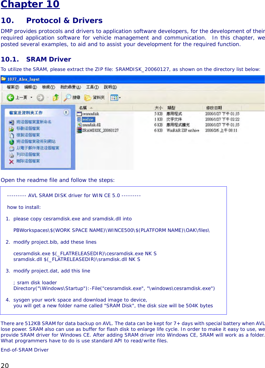 20 Chapter 10 10.  Protocol &amp; Drivers DMP provides protocols and drivers to application software developers, for the development of their required application software for vehicle management and communication.  In this chapter, we posted several examples, to aid and to assist your development for the required function.   10.1. SRAM Driver To utilize the SRAM, please extract the ZIP file: SRAMDISK_20060127, as shown on the directory list below:    Open the readme file and follow the steps:   --------- AVL SRAM DISK driver for WIN CE 5.0 ---------  how to install:  1.  please copy cesramdisk.exe and sramdisk.dll into    PBWorkspaces\$(WORK SPACE NAME)\WINCE500\$(PLATFORM NAME)\OAK\files\  2.  modify project.bib, add these lines  cesramdisk.exe $(_FLATRELEASEDIR)\cesramdisk.exe NK S sramdisk.dll $(_FLATRELEASEDIR)\sramdisk.dll NK S  3.  modify project.dat, add this line  ; sram disk loader Directory(&quot;\Windows\Startup&quot;):-File(&quot;cesramdisk.exe&quot;, &quot;\windows\cesramdisk.exe&quot;)  4.  sysgen your work space and download image to device, you will get a new folder name called &quot;SRAM Disk&quot;, the disk size will be 504K bytes      There are 512KB SRAM for data backup on AVL. The data can be kept for 7+ days with special battery when AVL lose power. SRAM also can use as buffer for flash disk to enlarge life cycle. In order to make it easy to use, we provide SRAM driver for Windows CE. After adding SRAM driver into Windows CE, SRAM will work as a folder. What programmers have to do is use standard API to read/write files.  End-of-SRAM Driver 