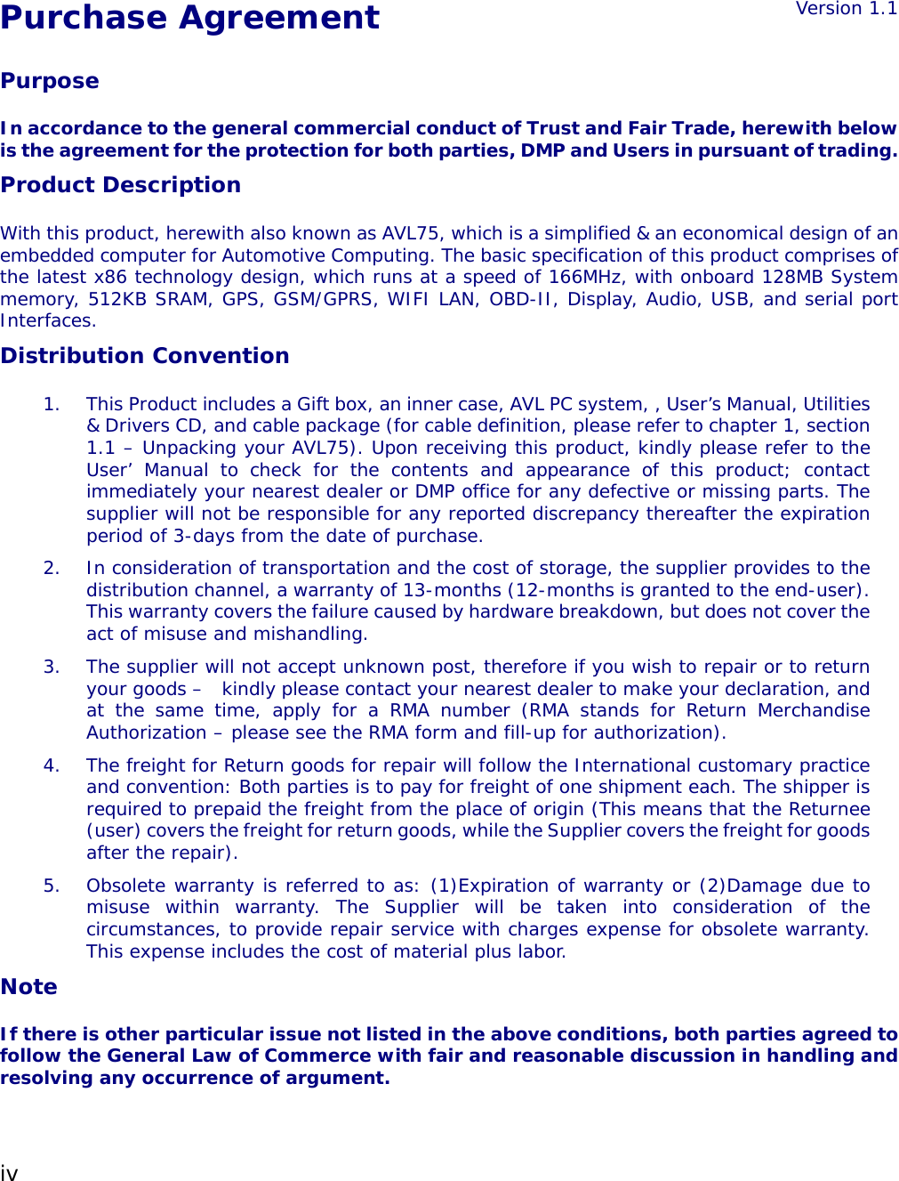 iv  Purchase Agreement Version 1.1Purpose In accordance to the general commercial conduct of Trust and Fair Trade, herewith below is the agreement for the protection for both parties, DMP and Users in pursuant of trading. Product Description With this product, herewith also known as AVL75, which is a simplified &amp; an economical design of an embedded computer for Automotive Computing. The basic specification of this product comprises of the latest x86 technology design, which runs at a speed of 166MHz, with onboard 128MB System memory, 512KB SRAM, GPS, GSM/GPRS, WIFI LAN, OBD-II, Display, Audio, USB, and serial port Interfaces. Distribution Convention 1.  This Product includes a Gift box, an inner case, AVL PC system, , User’s Manual, Utilities &amp; Drivers CD, and cable package (for cable definition, please refer to chapter 1, section 1.1 – Unpacking your AVL75). Upon receiving this product, kindly please refer to the User’ Manual to check for the contents and appearance of this product; contact immediately your nearest dealer or DMP office for any defective or missing parts. The supplier will not be responsible for any reported discrepancy thereafter the expiration period of 3-days from the date of purchase.  2.  In consideration of transportation and the cost of storage, the supplier provides to the distribution channel, a warranty of 13-months (12-months is granted to the end-user). This warranty covers the failure caused by hardware breakdown, but does not cover the act of misuse and mishandling.  3.  The supplier will not accept unknown post, therefore if you wish to repair or to return your goods –  kindly please contact your nearest dealer to make your declaration, and at the same time, apply for a RMA number (RMA stands for Return Merchandise Authorization – please see the RMA form and fill-up for authorization). 4.  The freight for Return goods for repair will follow the International customary practice and convention: Both parties is to pay for freight of one shipment each. The shipper is required to prepaid the freight from the place of origin (This means that the Returnee (user) covers the freight for return goods, while the Supplier covers the freight for goods after the repair). 5.  Obsolete warranty is referred to as: (1)Expiration of warranty or (2)Damage due to misuse within warranty. The Supplier will be taken into consideration of the circumstances, to provide repair service with charges expense for obsolete warranty. This expense includes the cost of material plus labor. Note If there is other particular issue not listed in the above conditions, both parties agreed to follow the General Law of Commerce with fair and reasonable discussion in handling and resolving any occurrence of argument. 