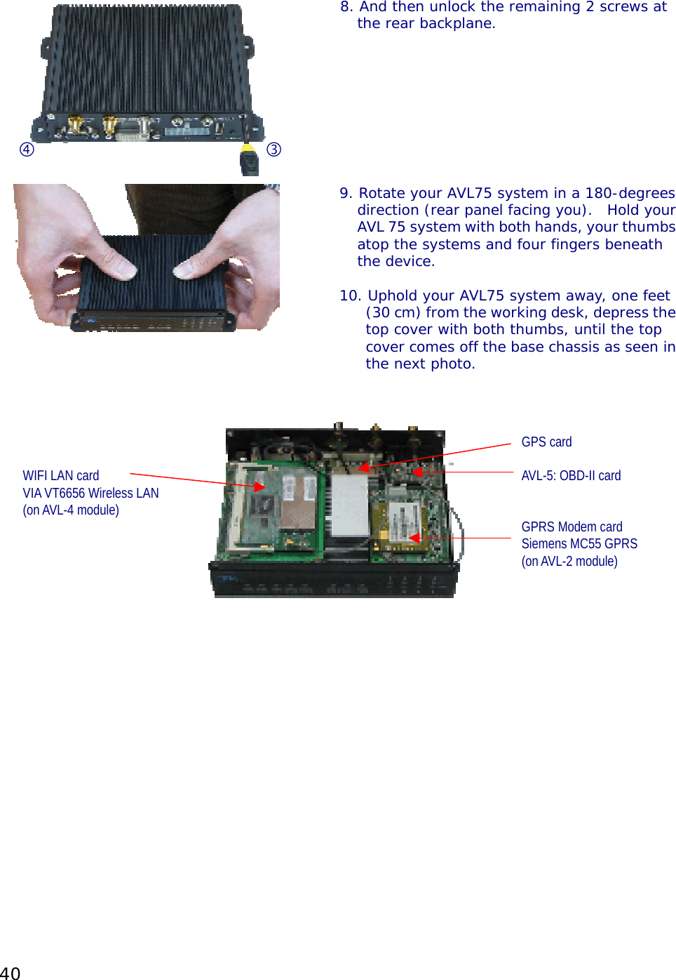 40   8. And then unlock the remaining 2 screws at the rear backplane.   9. Rotate your AVL75 system in a 180-degreesdirection (rear panel facing you).  Hold yourAVL 75 system with both hands, your thumbsatop the systems and four fingers beneath the device.  10. Uphold your AVL75 system away, one feet (30 cm) from the working desk, depress thetop cover with both thumbs, until the top cover comes off the base chassis as seen inthe next photo.            GPS card  WIFI LAN card        AVL-5: OBD-II card VIA VT6656 Wireless LAN (on AVL-4 module)         GPRS Modem card         Siemens MC55 GPRS       (on AVL-2 module)                         