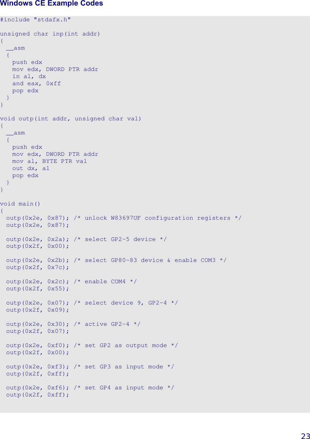   23 Windows CE Example Codes  #include &quot;stdafx.h&quot;  unsigned char inp(int addr) {   __asm   {     push edx     mov edx, DWORD PTR addr     in al, dx     and eax, 0xff     pop edx   } }  void outp(int addr, unsigned char val) {   __asm   {     push edx     mov edx, DWORD PTR addr     mov al, BYTE PTR val     out dx, al     pop edx   } }  void main() {   outp(0x2e, 0x87); /* unlock W83697UF configuration registers */   outp(0x2e, 0x87);    outp(0x2e, 0x2a); /* select GP2-5 device */   outp(0x2f, 0x00);    outp(0x2e, 0x2b); /* select GP80-83 device &amp; enable COM3 */   outp(0x2f, 0x7c);    outp(0x2e, 0x2c); /* enable COM4 */   outp(0x2f, 0x55);    outp(0x2e, 0x07); /* select device 9, GP2-4 */   outp(0x2f, 0x09);    outp(0x2e, 0x30); /* active GP2-4 */   outp(0x2f, 0x07);    outp(0x2e, 0xf0); /* set GP2 as output mode */   outp(0x2f, 0x00);    outp(0x2e, 0xf3); /* set GP3 as input mode */   outp(0x2f, 0xff);    outp(0x2e, 0xf6); /* set GP4 as input mode */   outp(0x2f, 0xff);    