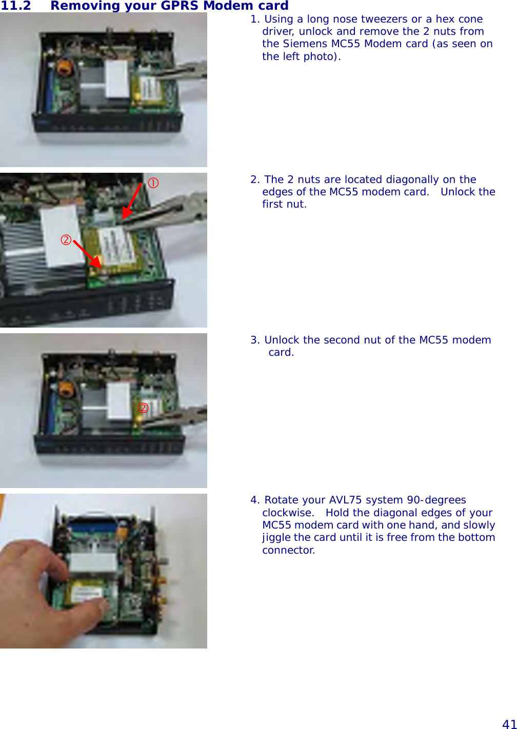   41 11.2  Removing your GPRS Modem card  1. Using a long nose tweezers or a hex cone driver, unlock and remove the 2 nuts from the Siemens MC55 Modem card (as seen on the left photo).    2. The 2 nuts are located diagonally on the edges of the MC55 modem card.   Unlock thefirst nut.   3. Unlock the second nut of the MC55 modem card.   4. Rotate your AVL75 system 90-degrees clockwise.  Hold the diagonal edges of your MC55 modem card with one hand, and slowlyjiggle the card until it is free from the bottomconnector.        