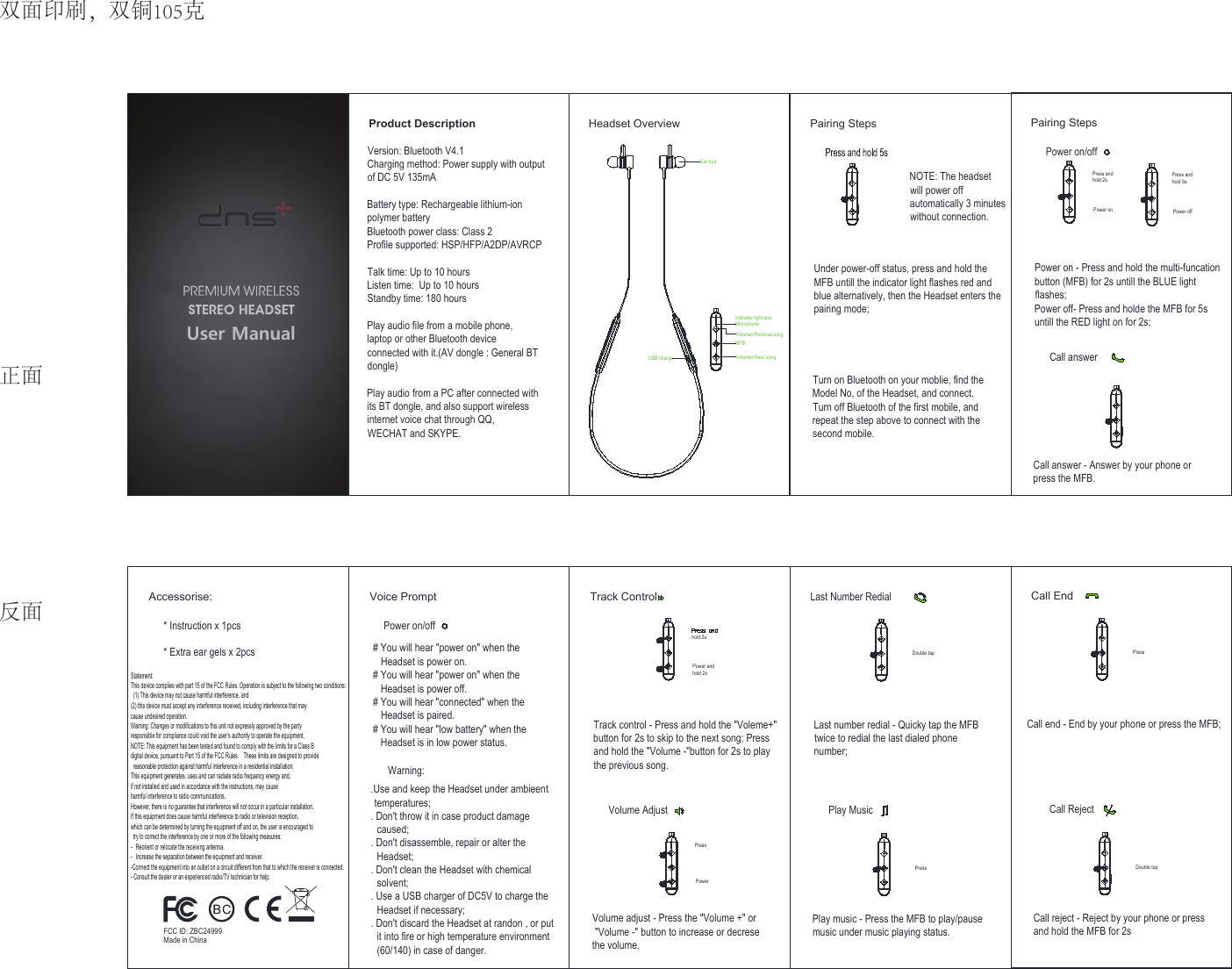 PressPowerPairing StepsPower on/offPress andhold 2sPower on - Press and hold the multi-funcationbutton (MFB) for 2s untill the BLUE lightflashes;Power off- Press and holde the MFB for 5suntill the RED light on for 2s;Call answer - Answer by your phone orpress the MFB.Press andhold 5sPower on Power offCall answerPressLast Number RedialDouble tapLast number redial - Quicky tap the MFBtwice to redial the last dialed phonenumber;Play music - Press the MFB to play/pausemusic under music playing status.Play Music User ManualProduct Description Pairing StepsNOTE: The headsetwill power offautomatically 3 minuteswithout connection.Under power-off status, press and hold theMFB untill the indicator light flashes red andblue alternatively, then the Headset enters thepairing mode;Turn on Bluetooth on your moblie, find theModel No, of the Headset, and connect.Turn off Bluetooth of the first mobile, andrepeat the step above to connect with thesecond mobile.Accessorise:* Instruction x 1pcs* Extra ear gels x 2pcsVoice PromptPower on/off# You will hear &quot;power on&quot; when the   Headset is power on.# You will hear &quot;power on&quot; when the   Headset is power off.# You will hear &quot;connected&quot; when the   Headset is paired.# You will hear &quot;low battery&quot; when the   Headset is in low power status..Use and keep the Headset under ambieent temperatures;. Don&apos;t throw it in case product damage  caused;. Don&apos;t disassemble, repair or alter the  Headset;. Don&apos;t clean the Headset with chemical  solvent;. Use a USB charger of DC5V to charge the  Headset if necessary;. Don&apos;t discard the Headset at randon , or put  it into fire or high temperature environment  (60/140) in case of danger.Warning:Track Controlhold 2sTrack control - Press and hold the &quot;Voleme+&quot;button for 2s to skip to the next song; Pressand hold the &quot;Volume -&quot;button for 2s to playthe previous song.Volume adjust - Press the &quot;Volume +&quot; or &quot;Volume -&quot; button to increase or decresethe volume.Power andhold 2sVolume AdjustEar budVersion: Bluetooth V4.1Charging method: Power supply with outputof DC 5V 135mABattery type: Rechargeable lithium-ionpolymer batteryBluetooth power class: Class 2Profile supported: HSP/HFP/A2DP/AVRCPTalk time: Up to 10 hoursListen time:  Up to 10 hoursStandby time: 180 hoursPlay audio file from a mobile phone,laptop or other Bluetooth deviceconnected with it.(AV dongle : General BTdongle)Play audio from a PC after connected withits BT dongle, and also support wirelessinternet voice chat through QQ,WECHAT and SKYPE.Headset OverviewDouble tapCall EndPressCall end - End by your phone or press the MFB;Call reject - Reject by your phone or pressand hold the MFB for 2sCall RejectIndicator light andMicrophoneVolume-/Previous songMFBVolume+/Next songUSB chargeFCC ID: ZBC24999Made in China双面印刷，双铜105克正面反面Statement: This device complies with part 15 of the FCC Rules. Operation is subject to the following two conditions:  (1) This device may not cause harmful interference, and   (2) this device must accept any interference received, including interference that may   cause undesired operation. Warning: Changes or modifications to this unit not expressly approved by the party   responsible for compliance could void the user’s authority to operate the equipment.   NOTE: This equipment has been tested and found to comply with the limits for a Class B   digital device, pursuant to Part 15 of the FCC Rules.    These limits are designed to provide  reasonable protection against harmful interference in a residential installation.     This equipment generates, uses and can radiate radio frequency energy and,   if not installed and used in accordance with the instructions, may cause   harmful interference to radio communications. However, there is no guarantee that interference will not occur in a particular installation.     If this equipment does cause harmful interference to radio or television reception,   which can be determined by turning the equipment off and on, the user is encouraged to  try to correct the interference by one or more of the following measures: -  Reorient or relocate the receiving antenna. -  Increase the separation between the equipment and receiver. -Connect the equipment into an outlet on a circuit different from that to which the receiver is connected. - Consult the dealer or an experienced radio/TV technician for help. 