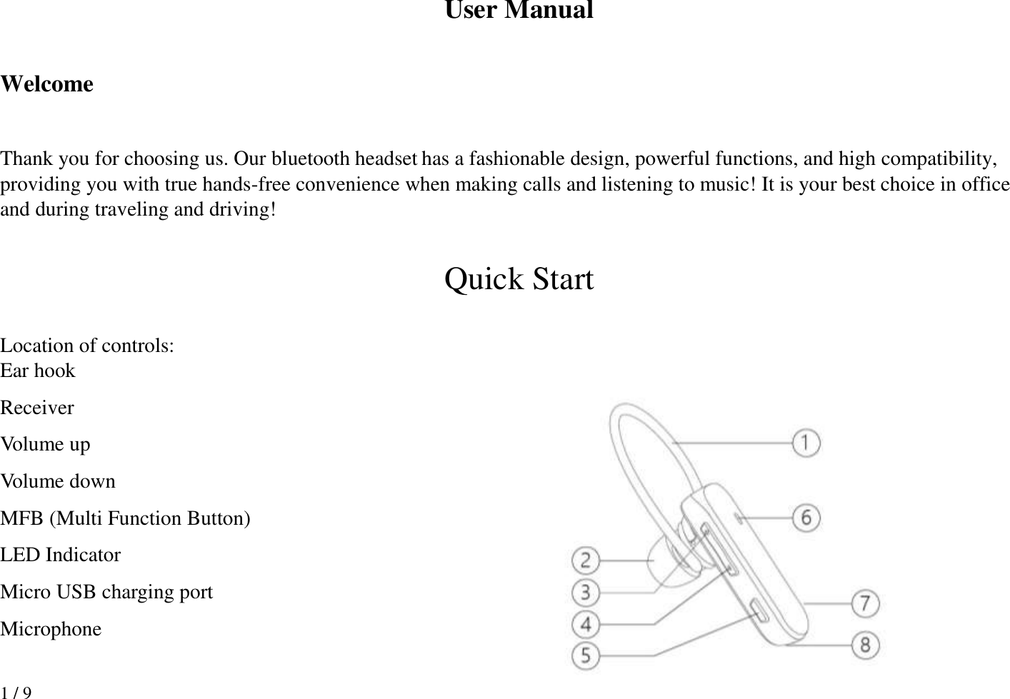 1 / 9 User Manual  Welcome  Thank you for choosing us. Our bluetooth headset has a fashionable design, powerful functions, and high compatibility, providing you with true hands-free convenience when making calls and listening to music! It is your best choice in office and during traveling and driving!  Quick Start  Location of controls: Ear hook Receiver Volume up Volume down MFB (Multi Function Button) LED Indicator Micro USB charging port Microphone  