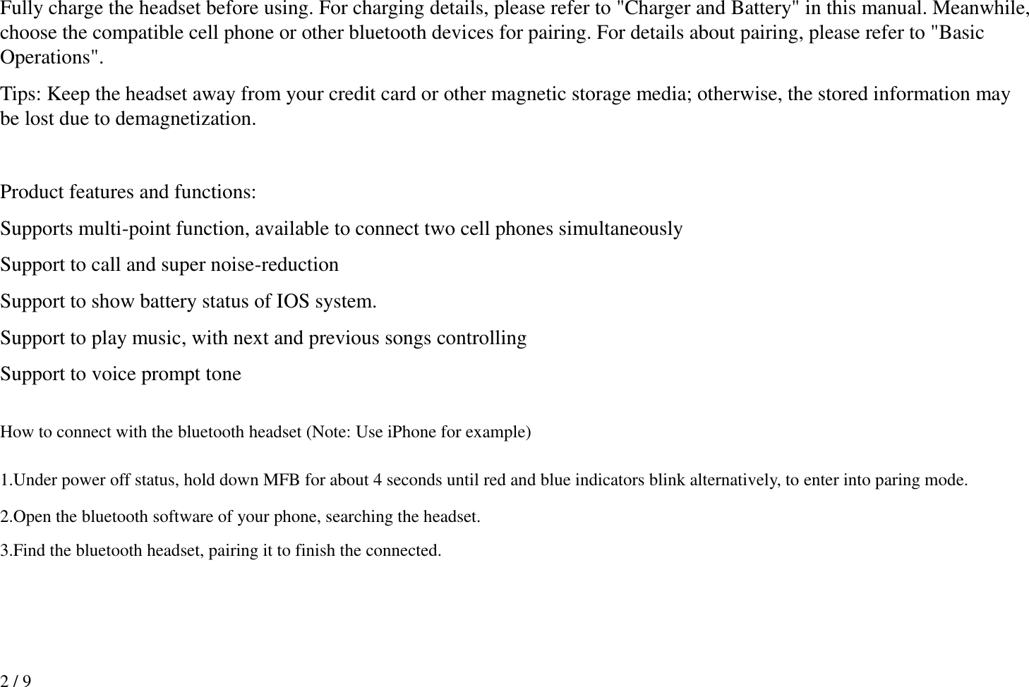 2 / 9 Fully charge the headset before using. For charging details, please refer to &quot;Charger and Battery&quot; in this manual. Meanwhile, choose the compatible cell phone or other bluetooth devices for pairing. For details about pairing, please refer to &quot;Basic Operations&quot;.   Tips: Keep the headset away from your credit card or other magnetic storage media; otherwise, the stored information may be lost due to demagnetization.    Product features and functions: Supports multi-point function, available to connect two cell phones simultaneously Support to call and super noise-reduction Support to show battery status of IOS system.  Support to play music, with next and previous songs controlling Support to voice prompt tone  How to connect with the bluetooth headset (Note: Use iPhone for example)  1.Under power off status, hold down MFB for about 4 seconds until red and blue indicators blink alternatively, to enter into paring mode.   2.Open the bluetooth software of your phone, searching the headset. 3.Find the bluetooth headset, pairing it to finish the connected. 