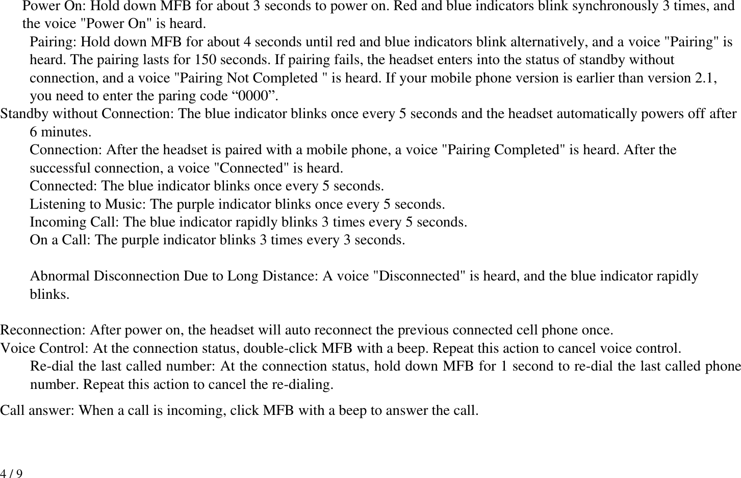 4 / 9  Power On: Hold down MFB for about 3 seconds to power on. Red and blue indicators blink synchronously 3 times, and the voice &quot;Power On&quot; is heard.   Pairing: Hold down MFB for about 4 seconds until red and blue indicators blink alternatively, and a voice &quot;Pairing&quot; is heard. The pairing lasts for 150 seconds. If pairing fails, the headset enters into the status of standby without connection, and a voice &quot;Pairing Not Completed &quot; is heard. If your mobile phone version is earlier than version 2.1, you need to enter the paring code “0000”. Standby without Connection: The blue indicator blinks once every 5 seconds and the headset automatically powers off after 6 minutes.   Connection: After the headset is paired with a mobile phone, a voice &quot;Pairing Completed&quot; is heard. After the successful connection, a voice &quot;Connected&quot; is heard.   Connected: The blue indicator blinks once every 5 seconds.   Listening to Music: The purple indicator blinks once every 5 seconds.   Incoming Call: The blue indicator rapidly blinks 3 times every 5 seconds.   On a Call: The purple indicator blinks 3 times every 3 seconds.    Abnormal Disconnection Due to Long Distance: A voice &quot;Disconnected&quot; is heard, and the blue indicator rapidly blinks.  Reconnection: After power on, the headset will auto reconnect the previous connected cell phone once. Voice Control: At the connection status, double-click MFB with a beep. Repeat this action to cancel voice control.  Re-dial the last called number: At the connection status, hold down MFB for 1 second to re-dial the last called phone number. Repeat this action to cancel the re-dialing. Call answer: When a call is incoming, click MFB with a beep to answer the call.  