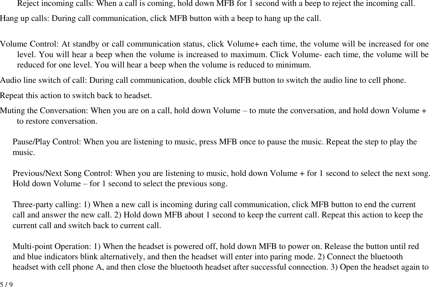 5 / 9   Reject incoming calls: When a call is coming, hold down MFB for 1 second with a beep to reject the incoming call. Hang up calls: During call communication, click MFB button with a beep to hang up the call.    Volume Control: At standby or call communication status, click Volume+ each time, the volume will be increased for one level. You will hear a beep when the volume is increased to maximum. Click Volume- each time, the volume will be reduced for one level. You will hear a beep when the volume is reduced to minimum. Audio line switch of call: During call communication, double click MFB button to switch the audio line to cell phone.   Repeat this action to switch back to headset.   Muting the Conversation: When you are on a call, hold down Volume – to mute the conversation, and hold down Volume + to restore conversation.  Pause/Play Control: When you are listening to music, press MFB once to pause the music. Repeat the step to play the music.  Previous/Next Song Control: When you are listening to music, hold down Volume + for 1 second to select the next song. Hold down Volume – for 1 second to select the previous song.  Three-party calling: 1) When a new call is incoming during call communication, click MFB button to end the current call and answer the new call. 2) Hold down MFB about 1 second to keep the current call. Repeat this action to keep the current call and switch back to current call.  Multi-point Operation: 1) When the headset is powered off, hold down MFB to power on. Release the button until red and blue indicators blink alternatively, and then the headset will enter into paring mode. 2) Connect the bluetooth headset with cell phone A, and then close the bluetooth headset after successful connection. 3) Open the headset again to 
