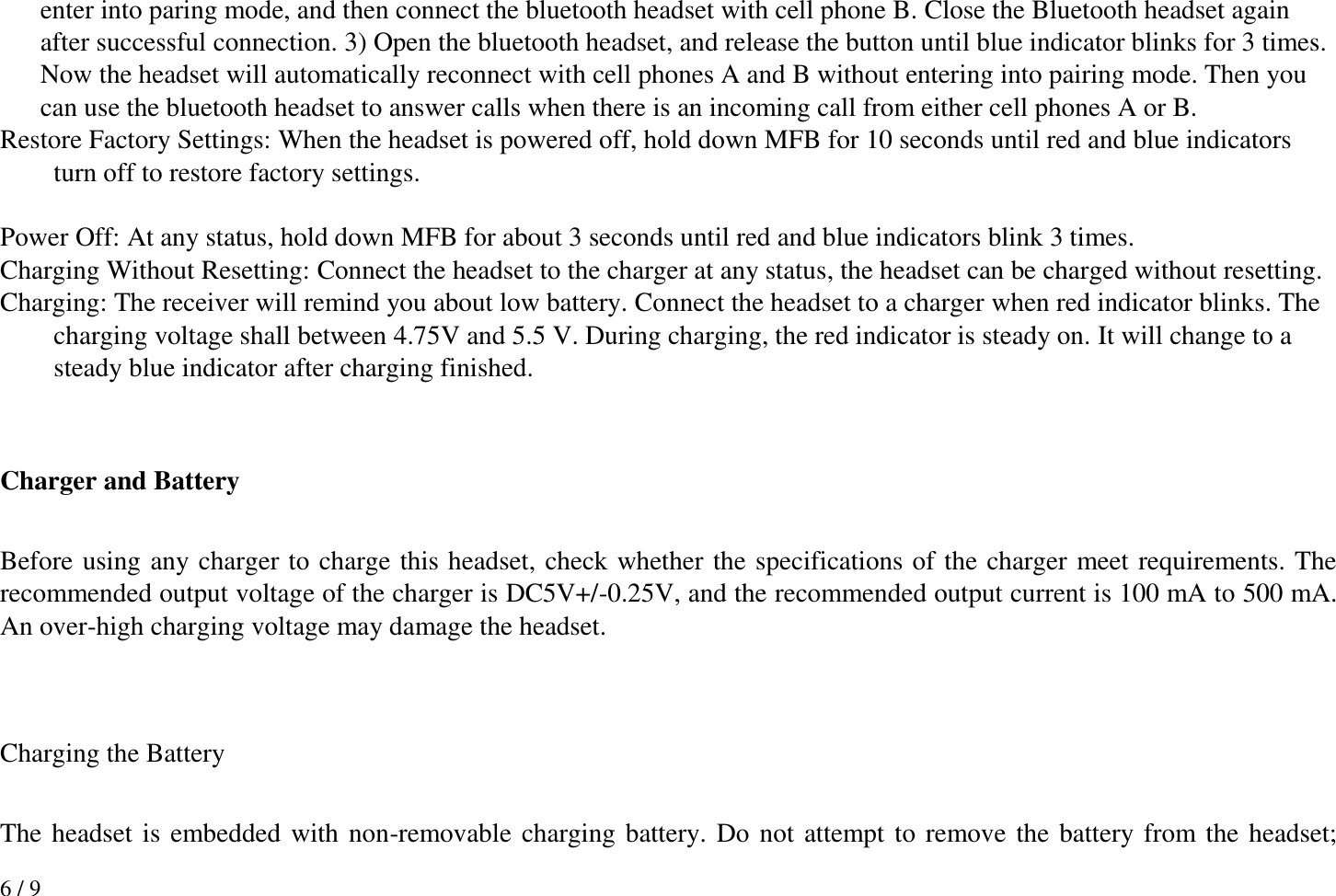 6 / 9 enter into paring mode, and then connect the bluetooth headset with cell phone B. Close the Bluetooth headset again after successful connection. 3) Open the bluetooth headset, and release the button until blue indicator blinks for 3 times. Now the headset will automatically reconnect with cell phones A and B without entering into pairing mode. Then you can use the bluetooth headset to answer calls when there is an incoming call from either cell phones A or B.   Restore Factory Settings: When the headset is powered off, hold down MFB for 10 seconds until red and blue indicators turn off to restore factory settings.  Power Off: At any status, hold down MFB for about 3 seconds until red and blue indicators blink 3 times. Charging Without Resetting: Connect the headset to the charger at any status, the headset can be charged without resetting. Charging: The receiver will remind you about low battery. Connect the headset to a charger when red indicator blinks. The charging voltage shall between 4.75V and 5.5 V. During charging, the red indicator is steady on. It will change to a steady blue indicator after charging finished.     Charger and Battery  Before using any charger to charge this headset, check whether the specifications of the charger meet requirements. The recommended output voltage of the charger is DC5V+/-0.25V, and the recommended output current is 100 mA to 500 mA. An over-high charging voltage may damage the headset.   Charging the Battery  The headset is embedded with non-removable charging battery. Do not attempt to remove the battery from the headset; 