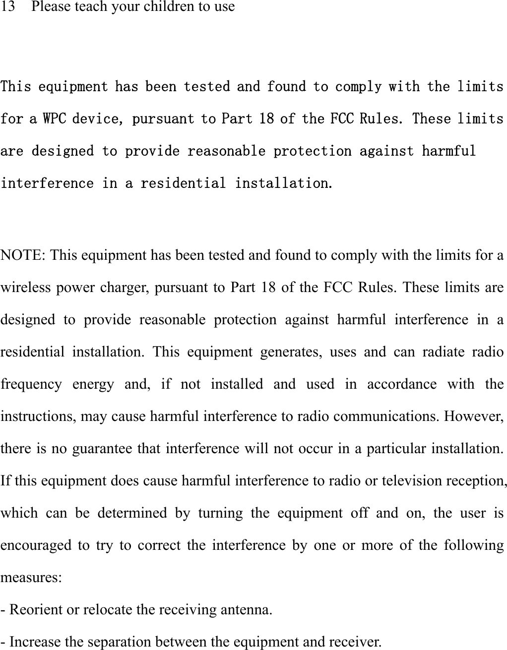   13    Please teach your children to use    This equipment has been tested and found to comply with the limits for a WPC device, pursuant to Part 18 of the FCC Rules. These limits are designed to provide reasonable protection against harmful interference in a residential installation.  NOTE: This equipment has been tested and found to comply with the limits for a wireless power charger, pursuant to Part 18 of the FCC Rules. These limits are designed to provide reasonable protection against harmful interference in a residential installation. This equipment generates, uses and can radiate radio frequency energy and, if not installed and used in accordance with the instructions, may cause harmful interference to radio communications. However, there is no guarantee that interference will not occur in a particular installation. If this equipment does cause harmful interference to radio or television reception, which can be determined by turning the equipment off and on, the user is encouraged to try to correct the interference by one or more of the following measures: - Reorient or relocate the receiving antenna. - Increase the separation between the equipment and receiver. 