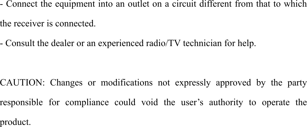   - Connect the equipment into an outlet on a circuit different from that to which the receiver is connected. - Consult the dealer or an experienced radio/TV technician for help.  CAUTION: Changes or modifications not expressly approved by the party responsible for compliance could void the user’s authority to operate the product.        