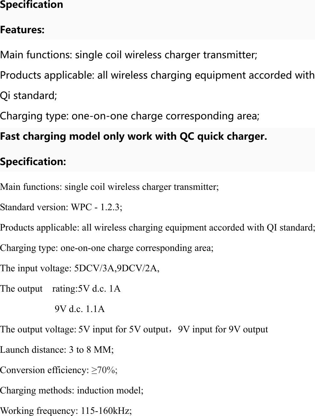    Specification Features: Main functions: single coil wireless charger transmitter; Products applicable: all wireless charging equipment accorded with Qi standard; Charging type: one-on-one charge corresponding area; Fast charging model only work with QC quick charger. Specification: Main functions: single coil wireless charger transmitter; Standard version: WPC - 1.2.3; Products applicable: all wireless charging equipment accorded with QI standard; Charging type: one-on-one charge corresponding area; The input voltage: 5DCV/3A,9DCV/2A, The output    rating:5V d.c. 1A     9V d.c. 1.1A The output voltage: 5V input for 5V output，9V input for 9V output Launch distance: 3 to 8 MM; Conversion efficiency: ≥70%; Charging methods: induction model; Working frequency: 115-160kHz; 