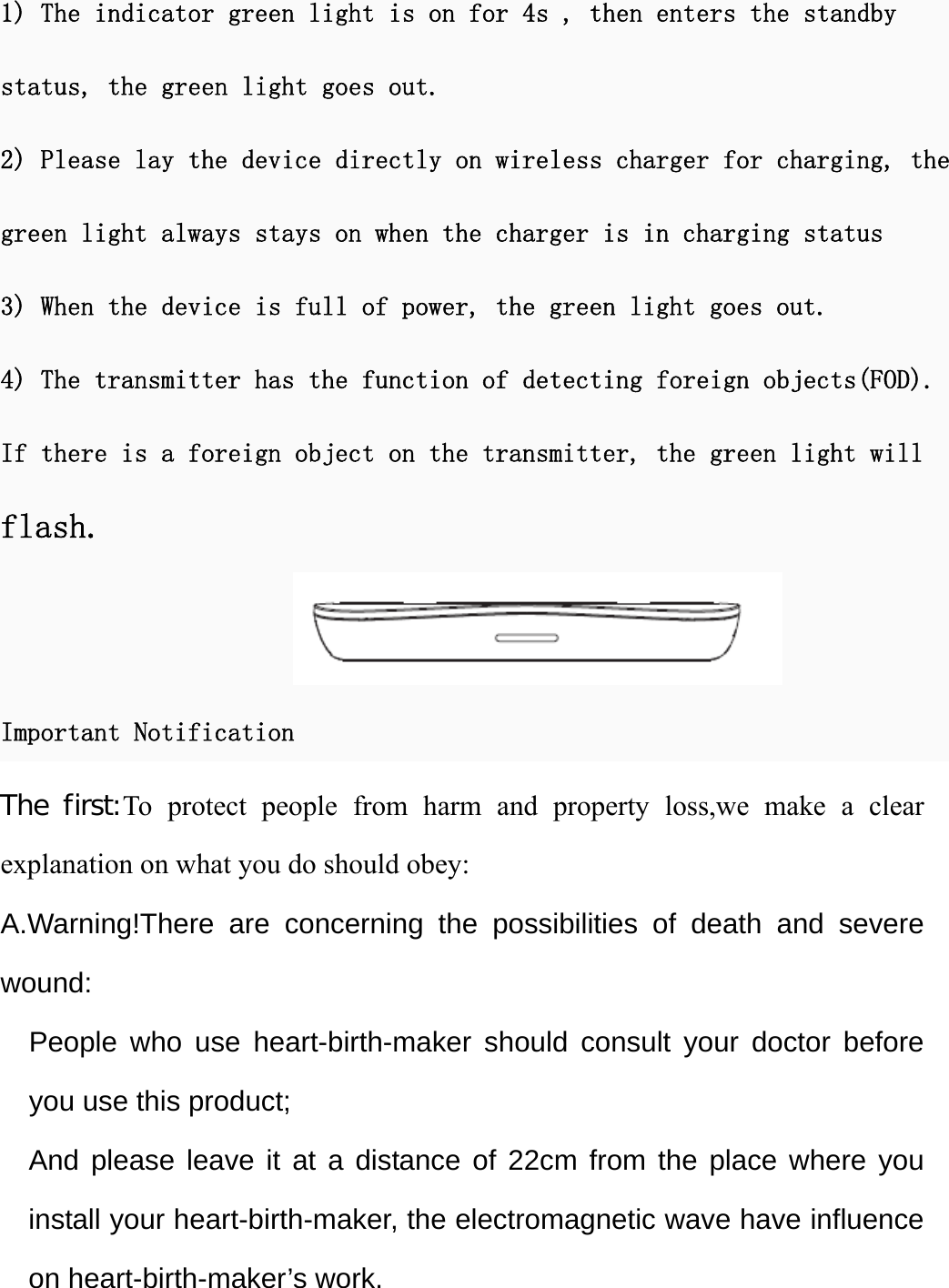   1) The indicator green light is on for 4s , then enters the standby status, the green light goes out. 2) Please lay the device directly on wireless charger for charging, the green light always stays on when the charger is in charging status 3) When the device is full of power, the green light goes out. 4) The transmitter has the function of detecting foreign objects(FOD). If there is a foreign object on the transmitter, the green light will flash.  Important Notification The first:To protect people from harm and property loss,we make a clear explanation on what you do should obey: A.Warning!There are concerning the possibilities of death and severe wound:   People who use heart-birth-maker should consult your doctor before you use this product; And please leave it at a distance of 22cm from the place where you install your heart-birth-maker, the electromagnetic wave have influence on heart-birth-maker’s work. 