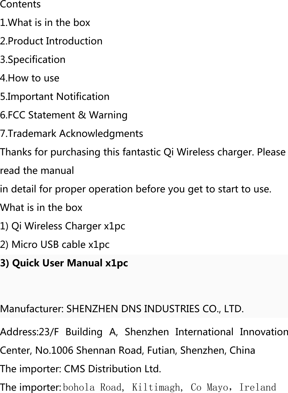 Contents 1.What is in the box 2.Product Introduction 3.Specification 4.How to use5.Important Notification 6.FCC Statement &amp; Warning 7.Trademark Acknowledgments Thanks for purchasing this fantastic Qi Wireless charger. Please read the manual in detail for proper operation before you get to start to use. What is in the box 1) Qi Wireless Charger x1pc2) Micro USB cable x1pc3) Quick User Manual x1pcManufacturer: SHENZHEN DNS INDUSTRIES CO., LTD. Address:23/F  Building  A,  Shenzhen  International  Innovation Center, No.1006 Shennan Road, Futian, Shenzhen, China The importer: CMS Distribution Ltd. The importer: bohola Road, Kiltimagh, Co Mayo，Ireland 