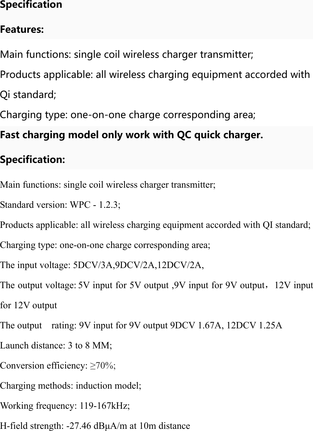 Specification Features: Main functions: single coil wireless charger transmitter; Products applicable: all wireless charging equipment accorded with Qi standard; Charging type: one-on-one charge corresponding area; Fast charging model only work with QC quick charger. Specification: Main functions: single coil wireless charger transmitter; Standard version: WPC - 1.2.3; Products applicable: all wireless charging equipment accorded with QI standard; Charging type: one-on-one charge corresponding area; The input voltage: 5DCV/3A,9DCV/2A,12DCV/2A, The output voltage: 5V input for 5V output ,9V input for 9V output，12V input for 12V output The output    rating: 9V input for 9V output 9DCV 1.67A, 12DCV 1.25A Launch distance: 3 to 8 MM; Conversion efficiency: ≥70%; Charging methods: induction model; Working frequency: 119-167kHz; H-field strength: -27.46 dBμA/m at 10m distance 