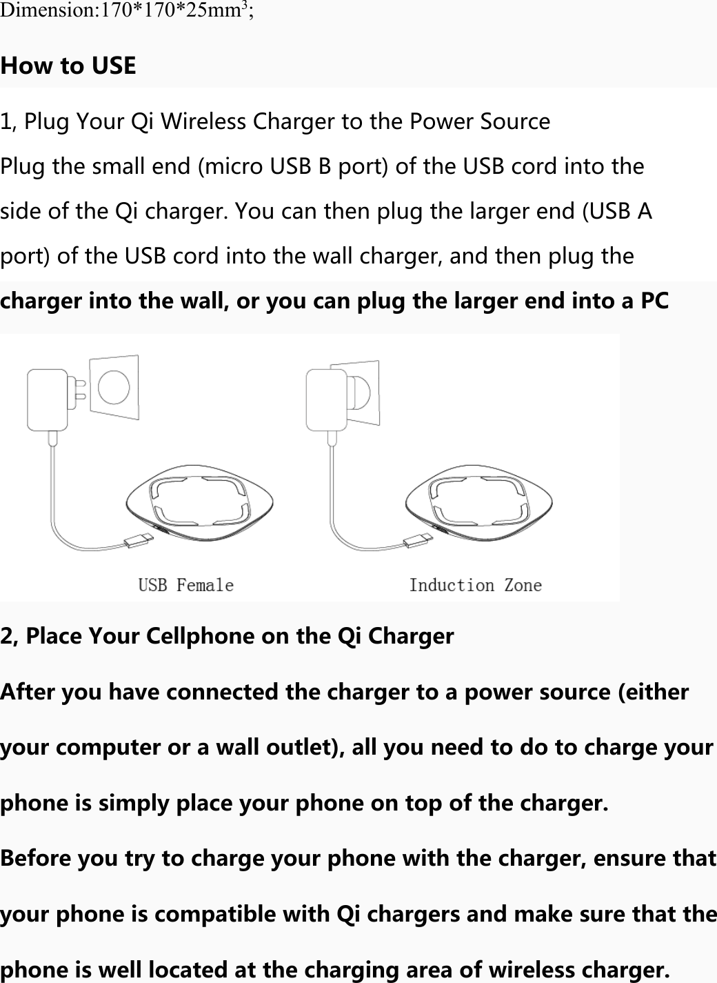 Dimension:170*170*25mm3; How to USE 1, Plug Your Qi Wireless Charger to the Power Source Plug the small end (micro USB B port) of the USB cord into the side of the Qi charger. You can then plug the larger end (USB A port) of the USB cord into the wall charger, and then plug the charger into the wall, or you can plug the larger end into a PC 2, Place Your Cellphone on the Qi Charger After you have connected the charger to a power source (either your computer or a wall outlet), all you need to do to charge your phone is simply place your phone on top of the charger. Before you try to charge your phone with the charger, ensure that your phone is compatible with Qi chargers and make sure that the phone is well located at the charging area of wireless charger. 