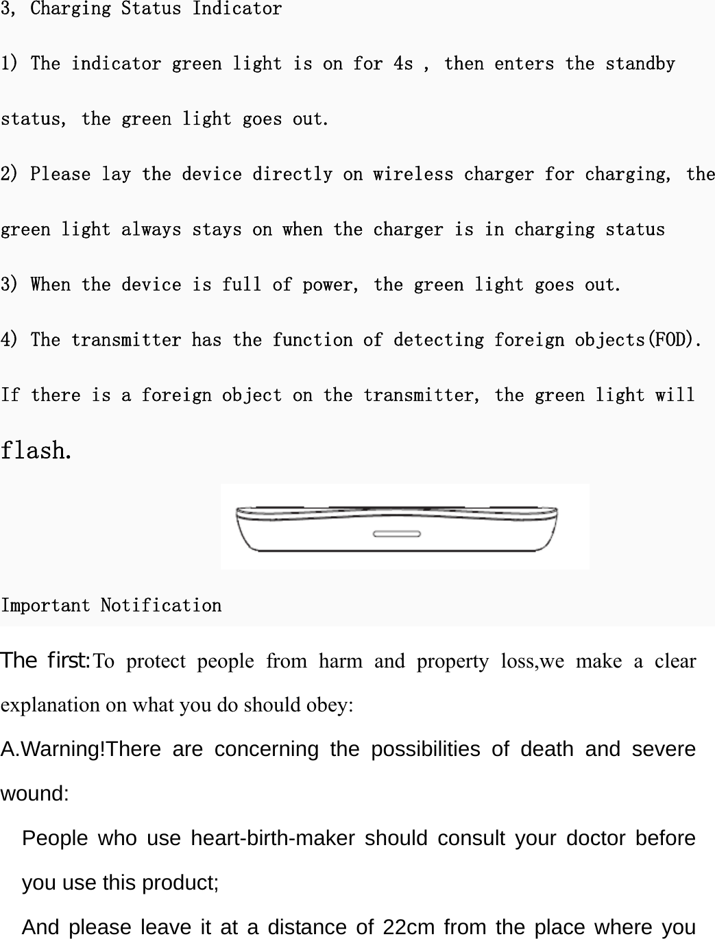 3, Charging Status Indicator 1) The indicator green light is on for 4s , then enters the standbystatus, the green light goes out. 2) Please lay the device directly on wireless charger for charging, thegreen light always stays on when the charger is in charging status 3) When the device is full of power, the green light goes out.4) The transmitter has the function of detecting foreign objects(FOD).If there is a foreign object on the transmitter, the green light will flash. Important Notification The first:To protect people from harm and property loss,we make a clear explanation on what you do should obey: A.Warning!There are concerning the possibilities of death and severe wound:  People who use heart-birth-maker should consult your doctor before you use this product; And please leave it at a distance of 22cm from the place where you 