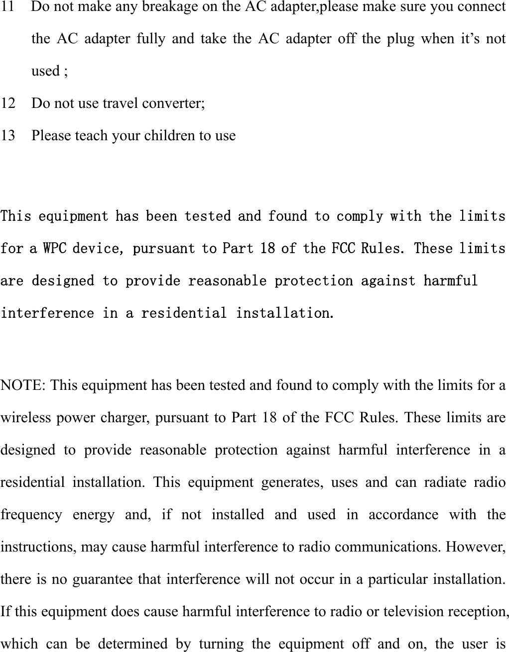  11    Do not make any breakage on the AC adapter,please make sure you connect the AC adapter fully and take the AC adapter off the plug when it’s not used ; 12    Do not use travel converter; 13    Please teach your children to use    This equipment has been tested and found to comply with the limits for a WPC device, pursuant to Part 18 of the FCC Rules. These limits are designed to provide reasonable protection against harmful interference in a residential installation.  NOTE: This equipment has been tested and found to comply with the limits for a wireless power charger, pursuant to Part 18 of the FCC Rules. These limits are designed to provide reasonable protection against harmful interference in a residential installation. This equipment generates, uses and can radiate radio frequency energy and, if not installed and used in accordance with the instructions, may cause harmful interference to radio communications. However, there is no guarantee that interference will not occur in a particular installation. If this equipment does cause harmful interference to radio or television reception, which can be determined by turning the equipment off and on, the user is 